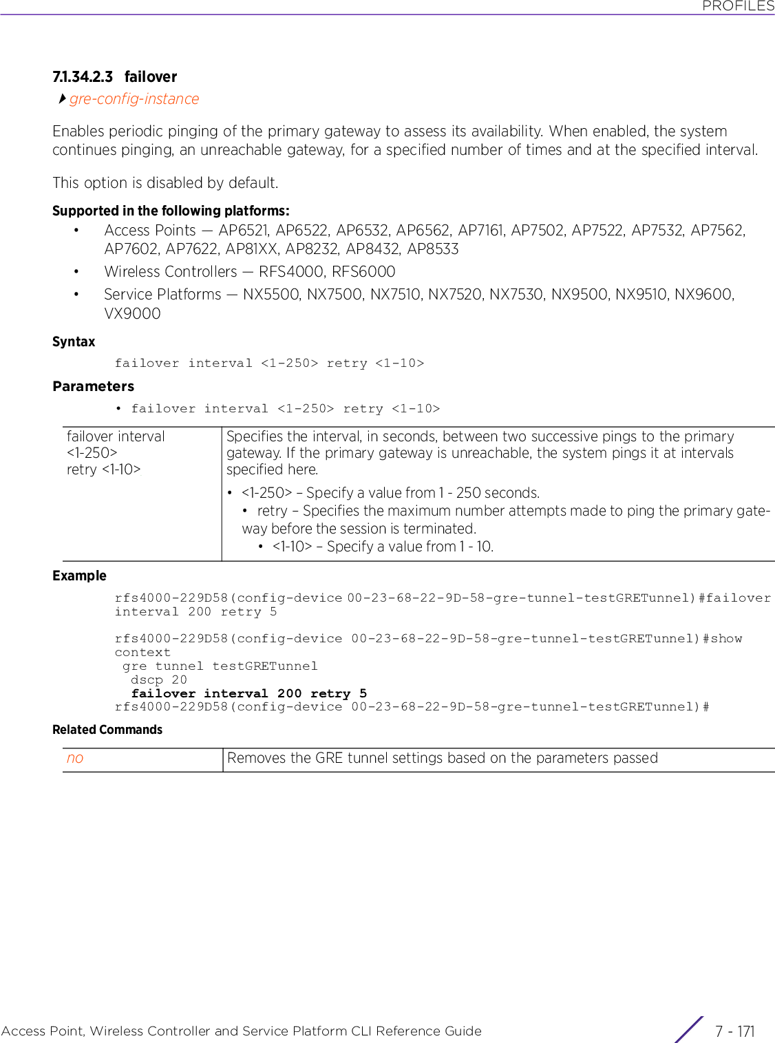 PROFILESAccess Point, Wireless Controller and Service Platform CLI Reference Guide 7 - 1717.1.34.2.3 failovergre-config-instanceEnables periodic pinging of the primary gateway to assess its availability. When enabled, the system continues pinging, an unreachable gateway, for a specified number of times and at the specified interval.This option is disabled by default.Supported in the following platforms:• Access Points — AP6521, AP6522, AP6532, AP6562, AP7161, AP7502, AP7522, AP7532, AP7562, AP7602, AP7622, AP81XX, AP8232, AP8432, AP8533• Wireless Controllers — RFS4000, RFS6000• Service Platforms — NX5500, NX7500, NX7510, NX7520, NX7530, NX9500, NX9510, NX9600, VX9000Syntaxfailover interval &lt;1-250&gt; retry &lt;1-10&gt;Parameters• failover interval &lt;1-250&gt; retry &lt;1-10&gt;Examplerfs4000-229D58(config-device 00-23-68-22-9D-58-gre-tunnel-testGRETunnel)#failover interval 200 retry 5rfs4000-229D58(config-device 00-23-68-22-9D-58-gre-tunnel-testGRETunnel)#show context gre tunnel testGRETunnel  dscp 20  failover interval 200 retry 5rfs4000-229D58(config-device 00-23-68-22-9D-58-gre-tunnel-testGRETunnel)#Related Commandsfailover interval &lt;1-250&gt; retry &lt;1-10&gt;Specifies the interval, in seconds, between two successive pings to the primary gateway. If the primary gateway is unreachable, the system pings it at intervals specified here.• &lt;1-250&gt; – Specify a value from 1 - 250 seconds.• retry – Specifies the maximum number attempts made to ping the primary gate-way before the session is terminated.• &lt;1-10&gt; – Specify a value from 1 - 10.no Removes the GRE tunnel settings based on the parameters passed