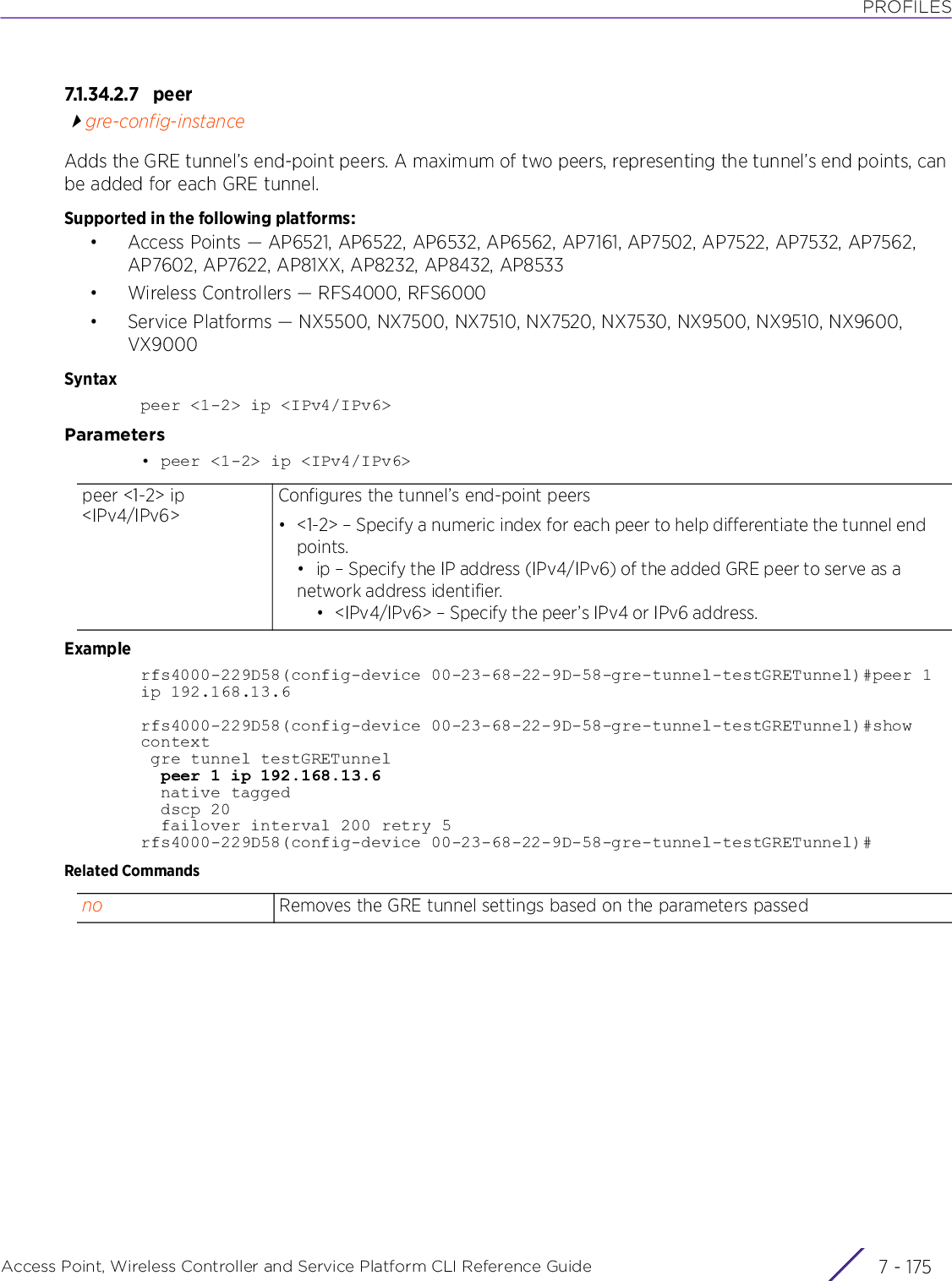 PROFILESAccess Point, Wireless Controller and Service Platform CLI Reference Guide 7 - 1757.1.34.2.7 p e ergre-config-instanceAdds the GRE tunnel’s end-point peers. A maximum of two peers, representing the tunnel’s end points, can be added for each GRE tunnel.Supported in the following platforms:• Access Points — AP6521, AP6522, AP6532, AP6562, AP7161, AP7502, AP7522, AP7532, AP7562, AP7602, AP7622, AP81XX, AP8232, AP8432, AP8533• Wireless Controllers — RFS4000, RFS6000• Service Platforms — NX5500, NX7500, NX7510, NX7520, NX7530, NX9500, NX9510, NX9600, VX9000Syntaxpeer &lt;1-2&gt; ip &lt;IPv4/IPv6&gt;Parameters• peer &lt;1-2&gt; ip &lt;IPv4/IPv6&gt;Examplerfs4000-229D58(config-device 00-23-68-22-9D-58-gre-tunnel-testGRETunnel)#peer 1ip 192.168.13.6rfs4000-229D58(config-device 00-23-68-22-9D-58-gre-tunnel-testGRETunnel)#show context gre tunnel testGRETunnel  peer 1 ip 192.168.13.6  native tagged  dscp 20  failover interval 200 retry 5rfs4000-229D58(config-device 00-23-68-22-9D-58-gre-tunnel-testGRETunnel)#Related Commandspeer &lt;1-2&gt; ip &lt;IPv4/IPv6&gt;Configures the tunnel’s end-point peers• &lt;1-2&gt; – Specify a numeric index for each peer to help differentiate the tunnel end points.• ip – Specify the IP address (IPv4/IPv6) of the added GRE peer to serve as a network address identifier.• &lt;IPv4/IPv6&gt; – Specify the peer’s IPv4 or IPv6 address.no Removes the GRE tunnel settings based on the parameters passed