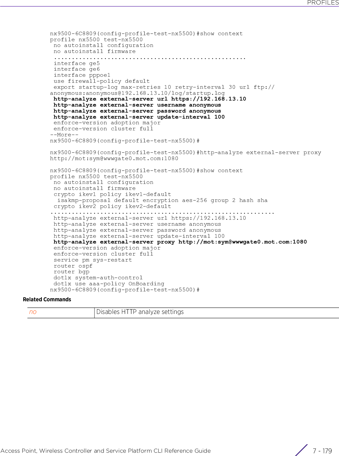 PROFILESAccess Point, Wireless Controller and Service Platform CLI Reference Guide 7 - 179nx9500-6C8809(config-profile-test-nx5500)#show contextprofile nx5500 test-nx5500 no autoinstall configuration no autoinstall firmware ...................................................... interface ge5 interface ge6 interface pppoe1 use firewall-policy default export startup-log max-retries 10 retry-interval 30 url ftp://anonymous:anonymous@192.168.13.10/log/startup.log http-analyze external-server url https://192.168.13.10 http-analyze external-server username anonymous http-analyze external-server password anonymous http-analyze external-server update-interval 100 enforce-version adoption major enforce-version cluster full--More--nx9500-6C8809(config-profile-test-nx5500)#nx9500-6C8809(config-profile-test-nx5500)#http-analyze external-server proxy http://mot:sym@wwwgate0.mot.com:1080nx9500-6C8809(config-profile-test-nx5500)#show contextprofile nx5500 test-nx5500 no autoinstall configuration no autoinstall firmware crypto ikev1 policy ikev1-default  isakmp-proposal default encryption aes-256 group 2 hash sha crypto ikev2 policy ikev2-default............................................................... http-analyze external-server url https://192.168.13.10 http-analyze external-server username anonymous http-analyze external-server password anonymous http-analyze external-server update-interval 100 http-analyze external-server proxy http://mot:sym@wwwgate0.mot.com:1080 enforce-version adoption major enforce-version cluster full service pm sys-restart router ospf router bgp dot1x system-auth-control dot1x use aaa-policy OnBoardingnx9500-6C8809(config-profile-test-nx5500)#Related Commandsno Disables HTTP analyze settings