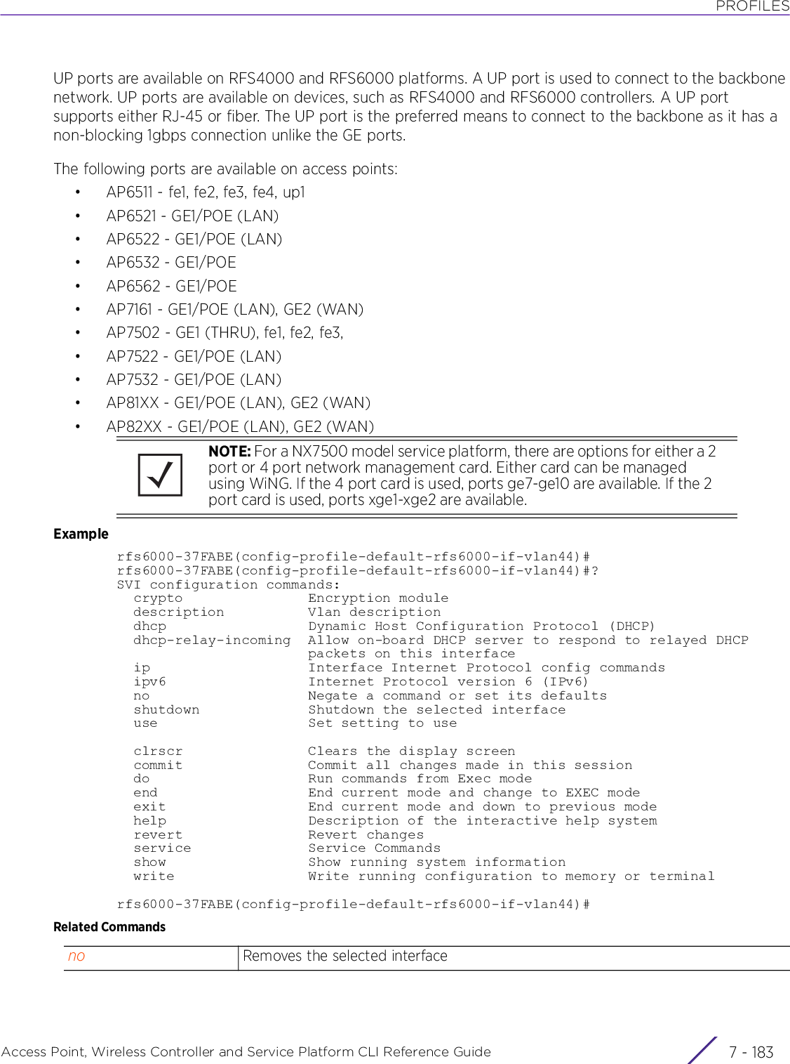 PROFILESAccess Point, Wireless Controller and Service Platform CLI Reference Guide 7 - 183UP ports are available on RFS4000 and RFS6000 platforms. A UP port is used to connect to the backbone network. UP ports are available on devices, such as RFS4000 and RFS6000 controllers. A UP port supports either RJ-45 or fiber. The UP port is the preferred means to connect to the backbone as it has a non-blocking 1gbps connection unlike the GE ports.The following ports are available on access points:• AP6511 - fe1, fe2, fe3, fe4, up1• AP6521 - GE1/POE (LAN)• AP6522 - GE1/POE (LAN)•AP6532 - GE1/POE• AP6562 - GE1/POE• AP7161 - GE1/POE (LAN), GE2 (WAN)• AP7502 - GE1 (THRU), fe1, fe2, fe3,•AP7522 - GE1/POE (LAN)•AP7532 - GE1/POE (LAN)• AP81XX - GE1/POE (LAN), GE2 (WAN)• AP82XX - GE1/POE (LAN), GE2 (WAN)Examplerfs6000-37FABE(config-profile-default-rfs6000-if-vlan44)#rfs6000-37FABE(config-profile-default-rfs6000-if-vlan44)#?SVI configuration commands:  crypto               Encryption module  description          Vlan description  dhcp                 Dynamic Host Configuration Protocol (DHCP)  dhcp-relay-incoming  Allow on-board DHCP server to respond to relayed DHCP                       packets on this interface  ip                   Interface Internet Protocol config commands  ipv6                 Internet Protocol version 6 (IPv6)  no                   Negate a command or set its defaults  shutdown             Shutdown the selected interface  use                  Set setting to use  clrscr               Clears the display screen  commit               Commit all changes made in this session  do                   Run commands from Exec mode  end                  End current mode and change to EXEC mode  exit                 End current mode and down to previous mode  help                 Description of the interactive help system  revert               Revert changes  service              Service Commands  show                 Show running system information  write                Write running configuration to memory or terminalrfs6000-37FABE(config-profile-default-rfs6000-if-vlan44)#Related CommandsNOTE: For a NX7500 model service platform, there are options for either a 2 port or 4 port network management card. Either card can be managed using WiNG. If the 4 port card is used, ports ge7-ge10 are available. If the 2 port card is used, ports xge1-xge2 are available.no Removes the selected interface