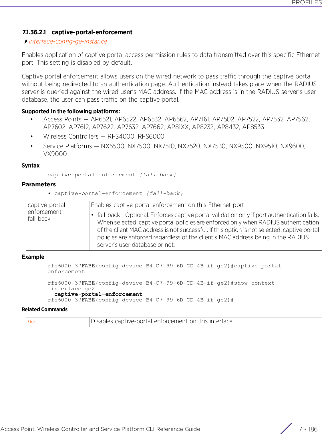 PROFILESAccess Point, Wireless Controller and Service Platform CLI Reference Guide  7 - 1867.1.36.2.1 captive-portal-enforcementinterface-config-ge-instanceEnables application of captive portal access permission rules to data transmitted over this specific Ethernet port. This setting is disabled by default.Captive portal enforcement allows users on the wired network to pass traffic through the captive portal without being redirected to an authentication page. Authentication instead takes place when the RADIUS server is queried against the wired user&apos;s MAC address. If the MAC address is in the RADIUS server&apos;s user database, the user can pass traffic on the captive portal.Supported in the following platforms:• Access Points — AP6521, AP6522, AP6532, AP6562, AP7161, AP7502, AP7522, AP7532, AP7562, AP7602, AP7612, AP7622, AP7632, AP7662, AP81XX, AP8232, AP8432, AP8533• Wireless Controllers — RFS4000, RFS6000• Service Platforms — NX5500, NX7500, NX7510, NX7520, NX7530, NX9500, NX9510, NX9600, VX9000Syntaxcaptive-portal-enforcement {fall-back}Parameters• captive-portal-enforcement {fall-back}Examplerfs6000-37FABE(config-device-B4-C7-99-6D-CD-4B-if-ge2)#captive-portal-enforcementrfs6000-37FABE(config-device-B4-C7-99-6D-CD-4B-if-ge2)#show context interface ge2  captive-portal-enforcementrfs6000-37FABE(config-device-B4-C7-99-6D-CD-4B-if-ge2)#Related Commandscaptive-portal-enforcement fall-backEnables captive-portal enforcement on this Ethernet port• fall-back – Optional. Enforces captive portal validation only if port authentication fails. When selected, captive portal policies are enforced only when RADIUS authentication of the client MAC address is not successful. If this option is not selected, captive portal policies are enforced regardless of the client&apos;s MAC address being in the RADIUS server&apos;s user database or not.no Disables captive-portal enforcement on this interface