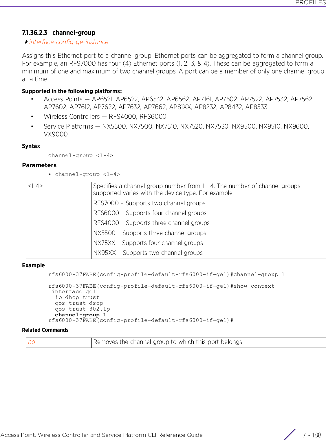 PROFILESAccess Point, Wireless Controller and Service Platform CLI Reference Guide  7 - 1887.1.36.2.3 channel-groupinterface-config-ge-instanceAssigns this Ethernet port to a channel group. Ethernet ports can be aggregated to form a channel group. For example, an RFS7000 has four (4) Ethernet ports (1, 2, 3, &amp; 4). These can be aggregated to form a minimum of one and maximum of two channel groups. A port can be a member of only one channel group at a time.Supported in the following platforms:• Access Points — AP6521, AP6522, AP6532, AP6562, AP7161, AP7502, AP7522, AP7532, AP7562, AP7602, AP7612, AP7622, AP7632, AP7662, AP81XX, AP8232, AP8432, AP8533• Wireless Controllers — RFS4000, RFS6000• Service Platforms — NX5500, NX7500, NX7510, NX7520, NX7530, NX9500, NX9510, NX9600, VX9000Syntaxchannel-group &lt;1-4&gt;Parameters• channel-group &lt;1-4&gt;Examplerfs6000-37FABE(config-profile-default-rfs6000-if-ge1)#channel-group 1rfs6000-37FABE(config-profile-default-rfs6000-if-ge1)#show context interface ge1  ip dhcp trust  qos trust dscp  qos trust 802.1p  channel-group 1rfs6000-37FABE(config-profile-default-rfs6000-if-ge1)#Related Commands&lt;1-4&gt; Specifies a channel group number from 1 - 4. The number of channel groups supported varies with the device type. For example:RFS7000 – Supports two channel groupsRFS6000 – Supports four channel groupsRFS4000 – Supports three channel groupsNX5500 – Supports three channel groupsNX75XX – Supports four channel groupsNX95XX – Supports two channel groupsno Removes the channel group to which this port belongs