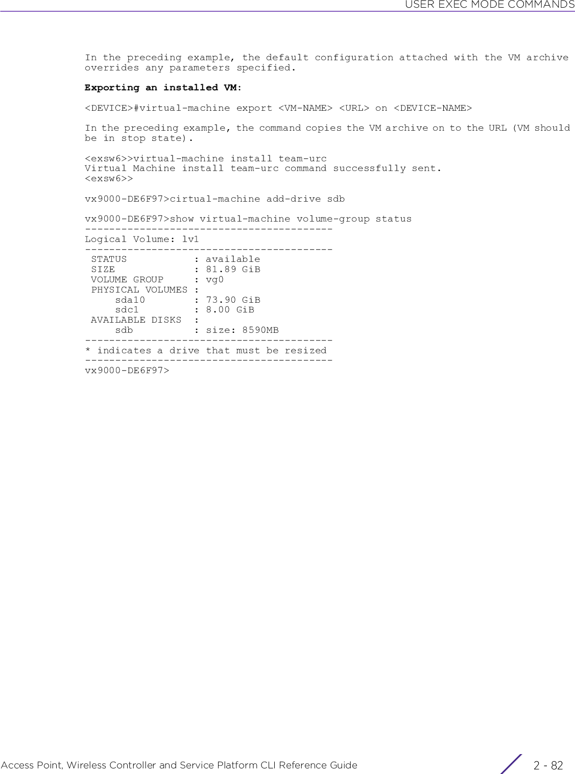 USER EXEC MODE COMMANDSAccess Point, Wireless Controller and Service Platform CLI Reference Guide  2 - 82In the preceding example, the default configuration attached with the VM archive overrides any parameters specified.Exporting an installed VM:&lt;DEVICE&gt;#virtual-machine export &lt;VM-NAME&gt; &lt;URL&gt; on &lt;DEVICE-NAME&gt;In the preceding example, the command copies the VM archive on to the URL (VM should be in stop state).&lt;exsw6&gt;&gt;virtual-machine install team-urcVirtual Machine install team-urc command successfully sent.&lt;exsw6&gt;&gt;vx9000-DE6F97&gt;cirtual-machine add-drive sdbvx9000-DE6F97&gt;show virtual-machine volume-group status-----------------------------------------Logical Volume: lv1----------------------------------------- STATUS           : available SIZE             : 81.89 GiB VOLUME GROUP     : vg0 PHYSICAL VOLUMES :     sda10        : 73.90 GiB     sdc1         : 8.00 GiB AVAILABLE DISKS  :     sdb          : size: 8590MB-----------------------------------------* indicates a drive that must be resized-----------------------------------------vx9000-DE6F97&gt;