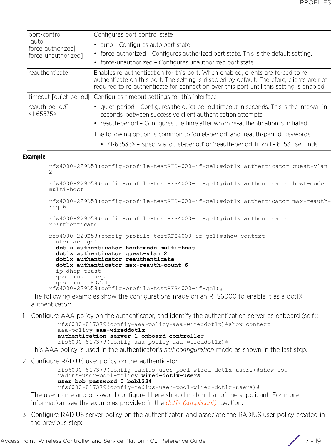 PROFILESAccess Point, Wireless Controller and Service Platform CLI Reference Guide 7 - 191Examplerfs4000-229D58(config-profile-testRFS4000-if-ge1)#dot1x authenticator guest-vlan 2rfs4000-229D58(config-profile-testRFS4000-if-ge1)#dot1x authenticator host-mode multi-hostrfs4000-229D58(config-profile-testRFS4000-if-ge1)#dot1x authenticator max-reauth-req 6rfs4000-229D58(config-profile-testRFS4000-if-ge1)#dot1x authenticator reauthenticaterfs4000-229D58(config-profile-testRFS4000-if-ge1)#show context interface ge1  dot1x authenticator host-mode multi-host  dot1x authenticator guest-vlan 2  dot1x authenticator reauthenticate  dot1x authenticator max-reauth-count 6  ip dhcp trust  qos trust dscp  qos trust 802.1prfs4000-229D58(config-profile-testRFS4000-if-ge1)#The following examples show the configurations made on an RFS6000 to enable it as a dot1X authenticator:1 Configure AAA policy on the authenticator, and identify the authentication server as onboard (self):rfs6000-817379(config-aaa-policy-aaa-wireddot1x)#show contextaaa-policy aaa-wireddot1xauthentication server 1 onboard controllerrfs6000-817379(config-aaa-policy-aaa-wireddot1x)#This AAA policy is used in the authenticator’s self configuration mode as shown in the last step.2 Configure RADIUS user policy on the authenticator:rfs6000-817379(config-radius-user-pool-wired-dot1x-users)#show conradius-user-pool-policy wired-dot1x-usersuser bob password 0 bob1234rfs6000-817379(config-radius-user-pool-wired-dot1x-users)#The user name and password configured here should match that of the supplicant. For more information, see the examples provided in the dot1x (supplicant) section.3 Configure RADIUS server policy on the authenticator, and associate the RADIUS user policy created in the previous step:port-control[auto|force-authorized|force-unauthorized]Configures port control state• auto – Configures auto port state• force-authorized – Configures authorized port state. This is the default setting.• force-unauthorized – Configures unauthorized port statereauthenticate Enables re-authentication for this port. When enabled, clients are forced to re-authenticate on this port. The setting is disabled by default. Therefore, clients are not required to re-authenticate for connection over this port until this setting is enabled.timeout [quiet-period|reauth-period] &lt;1-65535&gt;Configures timeout settings for this interface• quiet-period – Configures the quiet period timeout in seconds. This is the interval, in seconds, between successive client authentication attempts.• reauth-period – Configures the time after which re-authentication is initiatedThe following option is common to ‘quiet-period’ and ‘reauth-period’ keywords:• &lt;1-65535&gt; – Specify a ‘quiet-period’ or ‘reauth-period’ from 1 - 65535 seconds.