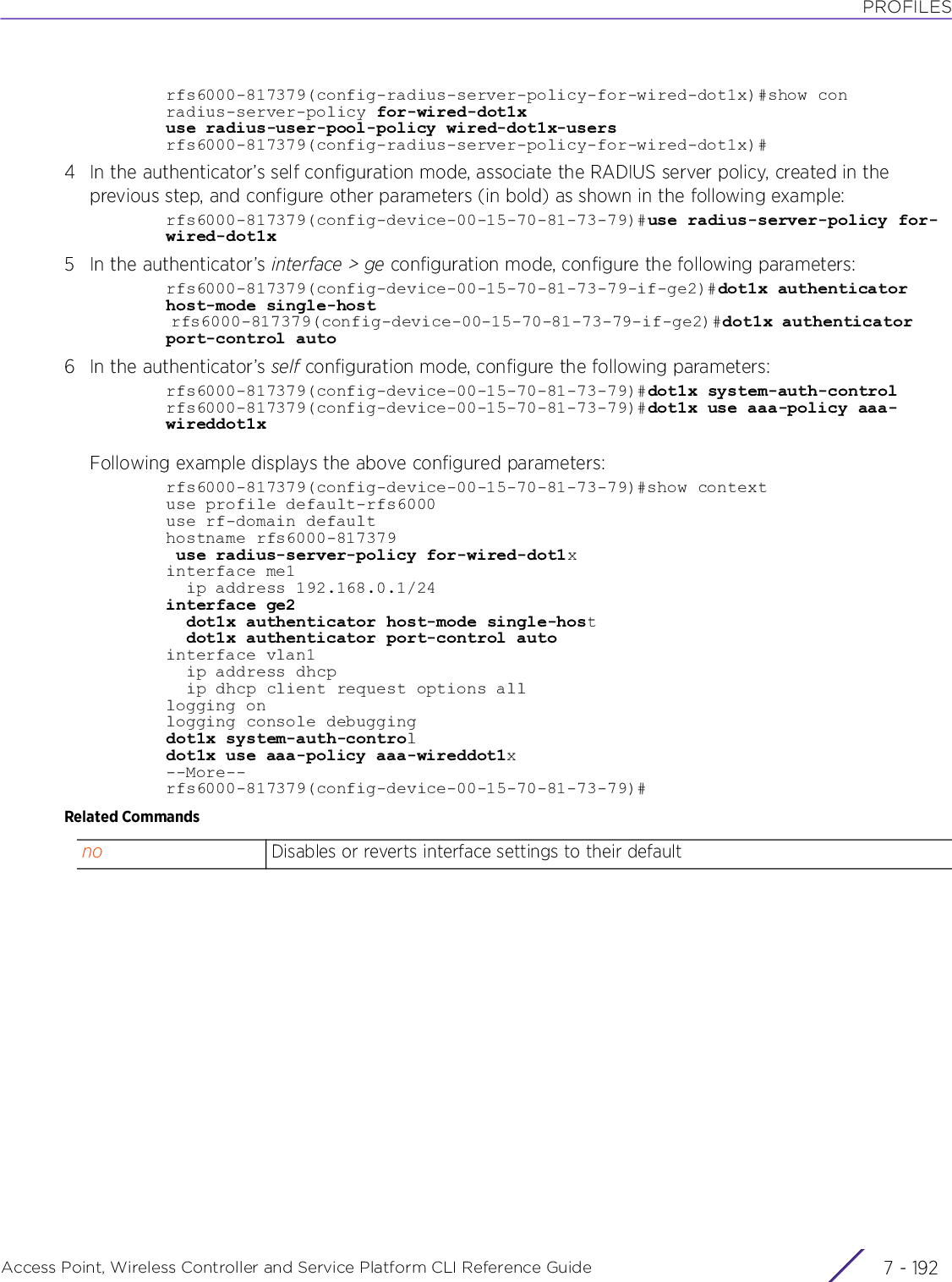 PROFILESAccess Point, Wireless Controller and Service Platform CLI Reference Guide  7 - 192rfs6000-817379(config-radius-server-policy-for-wired-dot1x)#show conradius-server-policy for-wired-dot1xuse radius-user-pool-policy wired-dot1x-usersrfs6000-817379(config-radius-server-policy-for-wired-dot1x)#4 In the authenticator’s self configuration mode, associate the RADIUS server policy, created in the previous step, and configure other parameters (in bold) as shown in the following example:rfs6000-817379(config-device-00-15-70-81-73-79)#use radius-server-policy for-wired-dot1x5 In the authenticator’s interface &gt; ge configuration mode, configure the following parameters:rfs6000-817379(config-device-00-15-70-81-73-79-if-ge2)#dot1x authenticator host-mode single-host rfs6000-817379(config-device-00-15-70-81-73-79-if-ge2)#dot1x authenticator port-control auto6 In the authenticator’s self configuration mode, configure the following parameters:rfs6000-817379(config-device-00-15-70-81-73-79)#dot1x system-auth-controlrfs6000-817379(config-device-00-15-70-81-73-79)#dot1x use aaa-policy aaa-wireddot1xFollowing example displays the above configured parameters:rfs6000-817379(config-device-00-15-70-81-73-79)#show contextuse profile default-rfs6000use rf-domain defaulthostname rfs6000-817379 use radius-server-policy for-wired-dot1xinterface me1  ip address 192.168.0.1/24interface ge2  dot1x authenticator host-mode single-host  dot1x authenticator port-control autointerface vlan1  ip address dhcp  ip dhcp client request options alllogging onlogging console debuggingdot1x system-auth-controldot1x use aaa-policy aaa-wireddot1x--More--rfs6000-817379(config-device-00-15-70-81-73-79)#Related Commandsno Disables or reverts interface settings to their default