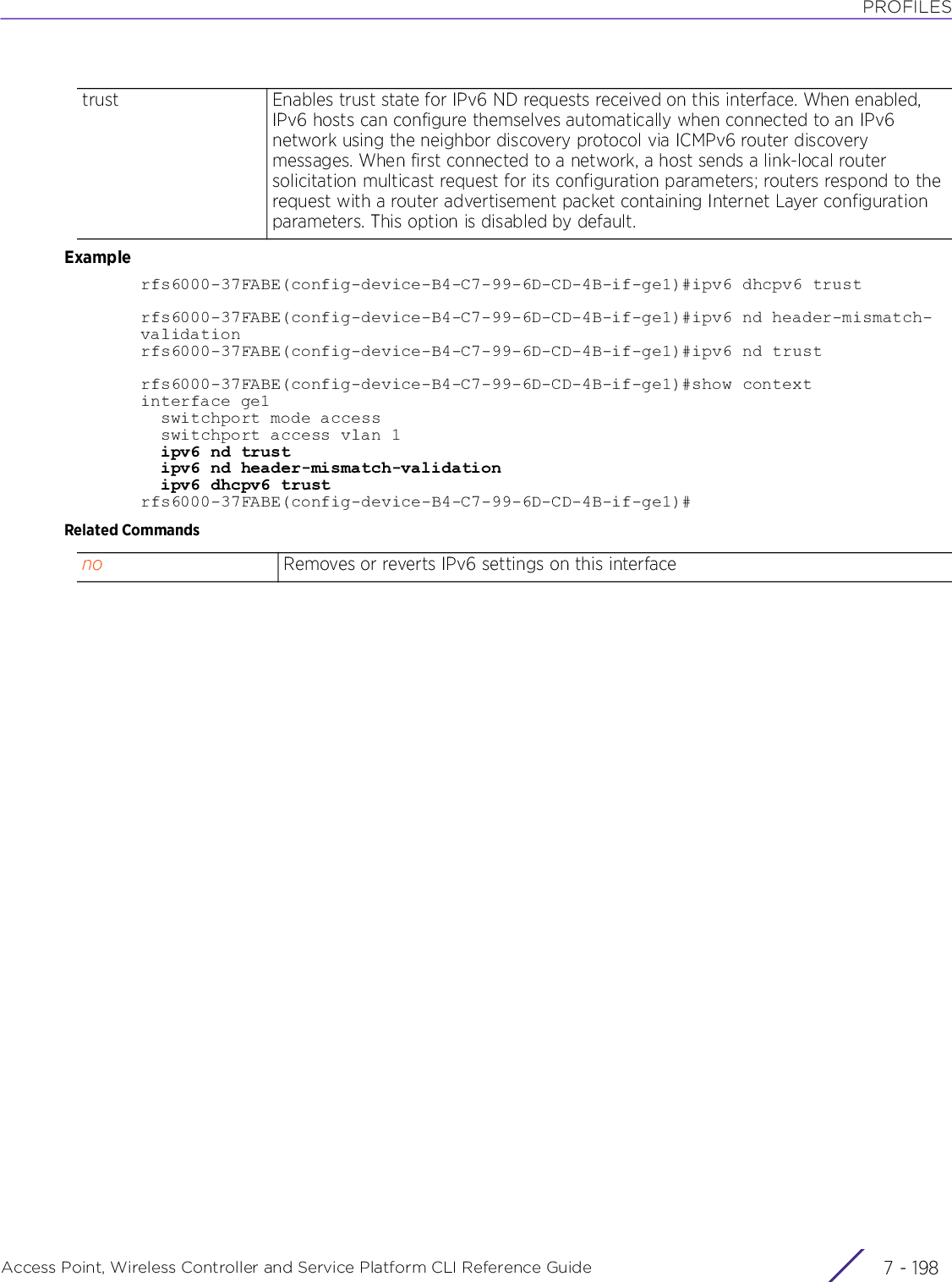 PROFILESAccess Point, Wireless Controller and Service Platform CLI Reference Guide  7 - 198Examplerfs6000-37FABE(config-device-B4-C7-99-6D-CD-4B-if-ge1)#ipv6 dhcpv6 trustrfs6000-37FABE(config-device-B4-C7-99-6D-CD-4B-if-ge1)#ipv6 nd header-mismatch-validationrfs6000-37FABE(config-device-B4-C7-99-6D-CD-4B-if-ge1)#ipv6 nd trustrfs6000-37FABE(config-device-B4-C7-99-6D-CD-4B-if-ge1)#show contextinterface ge1  switchport mode access  switchport access vlan 1  ipv6 nd trust  ipv6 nd header-mismatch-validation  ipv6 dhcpv6 trustrfs6000-37FABE(config-device-B4-C7-99-6D-CD-4B-if-ge1)#Related Commandstrust Enables trust state for IPv6 ND requests received on this interface. When enabled, IPv6 hosts can configure themselves automatically when connected to an IPv6 network using the neighbor discovery protocol via ICMPv6 router discovery messages. When first connected to a network, a host sends a link-local router solicitation multicast request for its configuration parameters; routers respond to the request with a router advertisement packet containing Internet Layer configuration parameters. This option is disabled by default.no Removes or reverts IPv6 settings on this interface