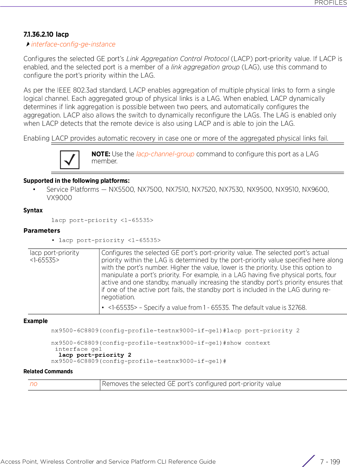 PROFILESAccess Point, Wireless Controller and Service Platform CLI Reference Guide 7 - 1997.1.36.2.10 l a cpinterface-config-ge-instanceConfigures the selected GE port’s Link Aggregation Control Protocol (LACP) port-priority value. If LACP is enabled, and the selected port is a member of a link aggregation group (LAG), use this command to configure the port’s priority within the LAG.As per the IEEE 802.3ad standard, LACP enables aggregation of multiple physical links to form a single logical channel. Each aggregated group of physical links is a LAG. When enabled, LACP dynamically determines if link aggregation is possible between two peers, and automatically configures the aggregation. LACP also allows the switch to dynamically reconfigure the LAGs. The LAG is enabled only when LACP detects that the remote device is also using LACP and is able to join the LAG.Enabling LACP provides automatic recovery in case one or more of the aggregated physical links fail.Supported in the following platforms:• Service Platforms — NX5500, NX7500, NX7510, NX7520, NX7530, NX9500, NX9510, NX9600, VX9000Syntaxlacp port-priority &lt;1-65535&gt;Parameters• lacp port-priority &lt;1-65535&gt;Examplenx9500-6C8809(config-profile-testnx9000-if-ge1)#lacp port-priority 2nx9500-6C8809(config-profile-testnx9000-if-ge1)#show context interface ge1  lacp port-priority 2nx9500-6C8809(config-profile-testnx9000-if-ge1)#Related CommandsNOTE: Use the lacp-channel-group command to configure this port as a LAG member.lacp port-priority &lt;1-65535&gt;Configures the selected GE port’s port-priority value. The selected port’s actual priority within the LAG is determined by the port-priority value specified here along with the port’s number. Higher the value, lower is the priority. Use this option to manipulate a port’s priority. For example, in a LAG having five physical ports, four active and one standby, manually increasing the standby port’s priority ensures that if one of the active port fails, the standby port is included in the LAG during re-negotiation.• &lt;1-65535&gt; – Specify a value from 1 - 65535. The default value is 32768.no Removes the selected GE port’s configured port-priority value