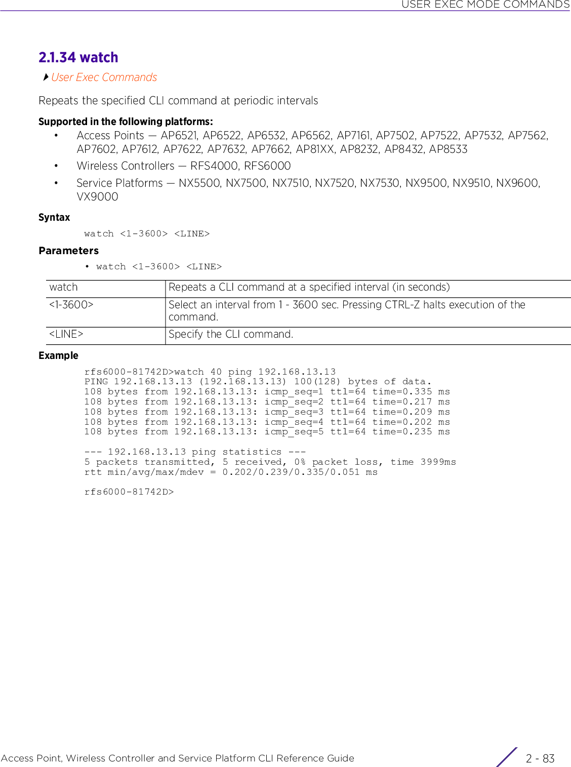 USER EXEC MODE COMMANDSAccess Point, Wireless Controller and Service Platform CLI Reference Guide 2 - 832.1.34 watchUser Exec CommandsRepeats the specified CLI command at periodic intervalsSupported in the following platforms:• Access Points — AP6521, AP6522, AP6532, AP6562, AP7161, AP7502, AP7522, AP7532, AP7562, AP7602, AP7612, AP7622, AP7632, AP7662, AP81XX, AP8232, AP8432, AP8533• Wireless Controllers — RFS4000, RFS6000• Service Platforms — NX5500, NX7500, NX7510, NX7520, NX7530, NX9500, NX9510, NX9600, VX9000Syntaxwatch &lt;1-3600&gt; &lt;LINE&gt;Parameters• watch &lt;1-3600&gt; &lt;LINE&gt;Examplerfs6000-81742D&gt;watch 40 ping 192.168.13.13PING 192.168.13.13 (192.168.13.13) 100(128) bytes of data.108 bytes from 192.168.13.13: icmp_seq=1 ttl=64 time=0.335 ms108 bytes from 192.168.13.13: icmp_seq=2 ttl=64 time=0.217 ms108 bytes from 192.168.13.13: icmp_seq=3 ttl=64 time=0.209 ms108 bytes from 192.168.13.13: icmp_seq=4 ttl=64 time=0.202 ms108 bytes from 192.168.13.13: icmp_seq=5 ttl=64 time=0.235 ms--- 192.168.13.13 ping statistics ---5 packets transmitted, 5 received, 0% packet loss, time 3999msrtt min/avg/max/mdev = 0.202/0.239/0.335/0.051 msrfs6000-81742D&gt;watch Repeats a CLI command at a specified interval (in seconds)&lt;1-3600&gt; Select an interval from 1 - 3600 sec. Pressing CTRL-Z halts execution of the command.&lt;LINE&gt; Specify the CLI command.