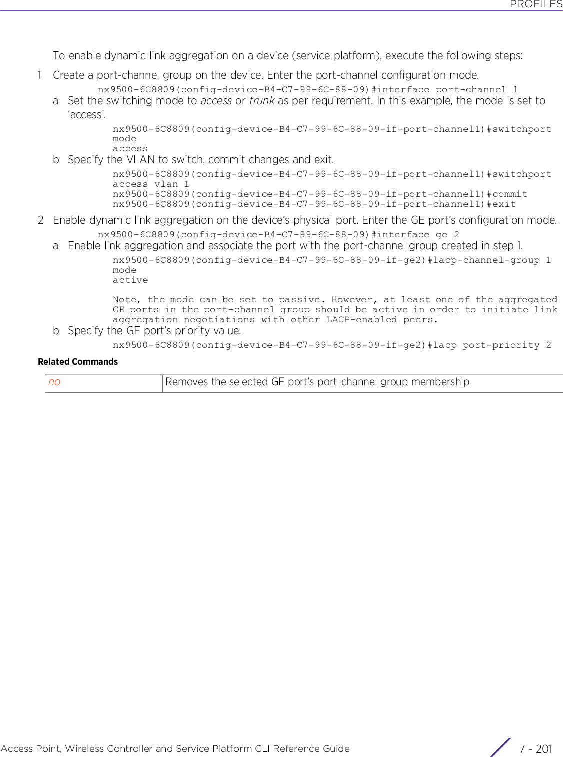 PROFILESAccess Point, Wireless Controller and Service Platform CLI Reference Guide 7 - 201To enable dynamic link aggregation on a device (service platform), execute the following steps:1 Create a port-channel group on the device. Enter the port-channel configuration mode.nx9500-6C8809(config-device-B4-C7-99-6C-88-09)#interface port-channel 1a Set the switching mode to access or trunk as per requirement. In this example, the mode is set to ‘access’.nx9500-6C8809(config-device-B4-C7-99-6C-88-09-if-port-channel1)#switchport modeaccessb Specify the VLAN to switch, commit changes and exit.nx9500-6C8809(config-device-B4-C7-99-6C-88-09-if-port-channel1)#switchport access vlan 1nx9500-6C8809(config-device-B4-C7-99-6C-88-09-if-port-channel1)#commitnx9500-6C8809(config-device-B4-C7-99-6C-88-09-if-port-channel1)#exit2 Enable dynamic link aggregation on the device’s physical port. Enter the GE port’s configuration mode.nx9500-6C8809(config-device-B4-C7-99-6C-88-09)#interface ge 2a Enable link aggregation and associate the port with the port-channel group created in step 1.nx9500-6C8809(config-device-B4-C7-99-6C-88-09-if-ge2)#lacp-channel-group 1 modeactiveNote, the mode can be set to passive. However, at least one of the aggregated GE ports in the port-channel group should be active in order to initiate link aggregation negotiations with other LACP-enabled peers.b Specify the GE port’s priority value.nx9500-6C8809(config-device-B4-C7-99-6C-88-09-if-ge2)#lacp port-priority 2Related Commandsno Removes the selected GE port’s port-channel group membership