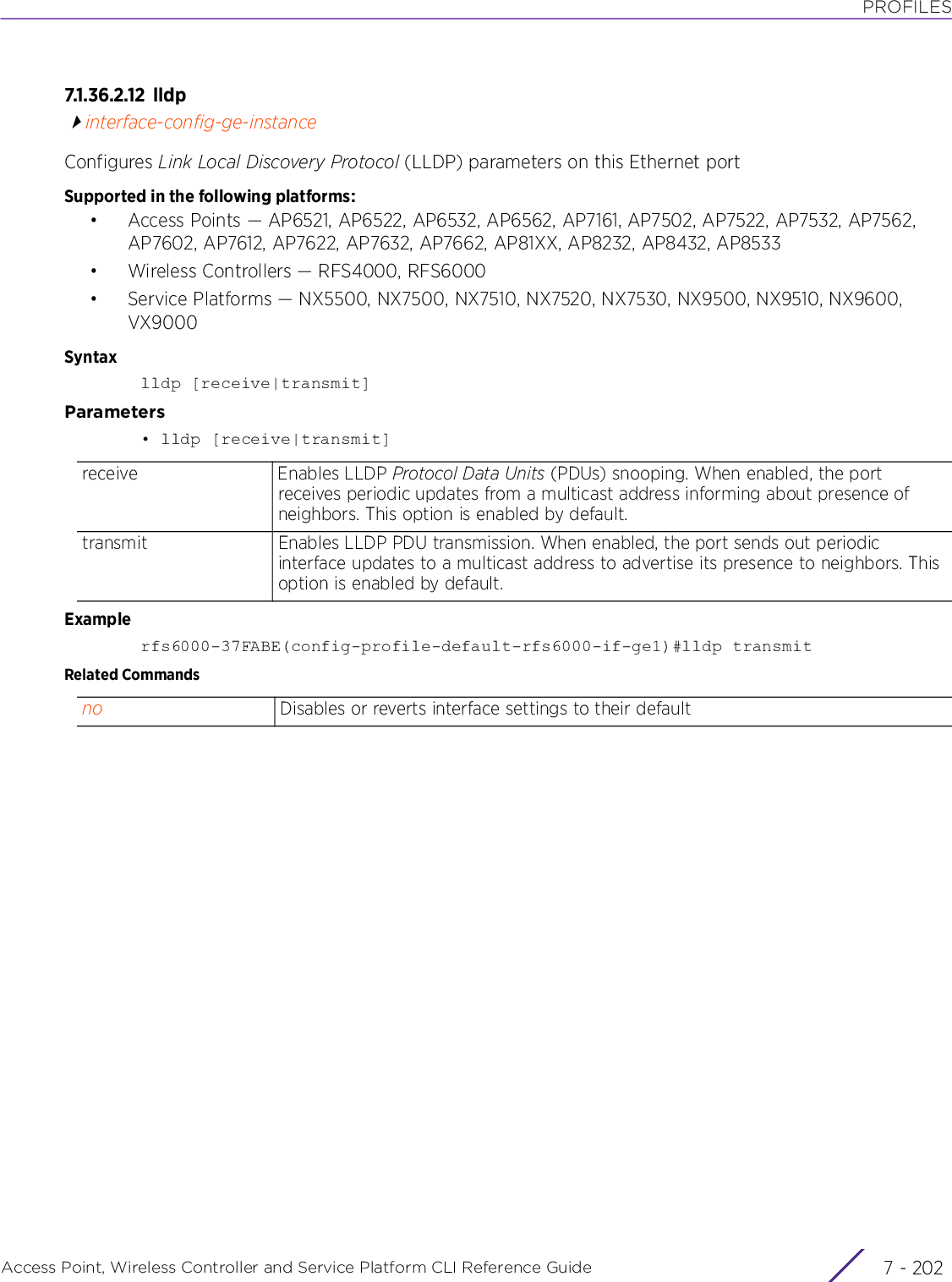 PROFILESAccess Point, Wireless Controller and Service Platform CLI Reference Guide  7 - 2027.1.36.2.12 lldpinterface-config-ge-instanceConfigures Link Local Discovery Protocol (LLDP) parameters on this Ethernet portSupported in the following platforms:• Access Points — AP6521, AP6522, AP6532, AP6562, AP7161, AP7502, AP7522, AP7532, AP7562, AP7602, AP7612, AP7622, AP7632, AP7662, AP81XX, AP8232, AP8432, AP8533• Wireless Controllers — RFS4000, RFS6000• Service Platforms — NX5500, NX7500, NX7510, NX7520, NX7530, NX9500, NX9510, NX9600, VX9000Syntaxlldp [receive|transmit]Parameters• lldp [receive|transmit]Examplerfs6000-37FABE(config-profile-default-rfs6000-if-ge1)#lldp transmitRelated Commandsreceive Enables LLDP Protocol Data Units (PDUs) snooping. When enabled, the port receives periodic updates from a multicast address informing about presence of neighbors. This option is enabled by default.transmit Enables LLDP PDU transmission. When enabled, the port sends out periodic interface updates to a multicast address to advertise its presence to neighbors. This option is enabled by default.no Disables or reverts interface settings to their default