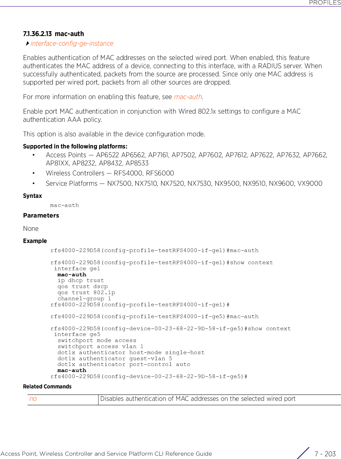 PROFILESAccess Point, Wireless Controller and Service Platform CLI Reference Guide 7 - 2037.1.36.2.13 m a c-au t hinterface-config-ge-instanceEnables authentication of MAC addresses on the selected wired port. When enabled, this feature authenticates the MAC address of a device, connecting to this interface, with a RADIUS server. When successfully authenticated, packets from the source are processed. Since only one MAC address is supported per wired port, packets from all other sources are dropped.For more information on enabling this feature, see mac-auth.Enable port MAC authentication in conjunction with Wired 802.1x settings to configure a MAC authentication AAA policy.This option is also available in the device configuration mode.Supported in the following platforms:• Access Points — AP6522 AP6562, AP7161, AP7502, AP7602, AP7612, AP7622, AP7632, AP7662, AP81XX, AP8232, AP8432, AP8533• Wireless Controllers — RFS4000, RFS6000• Service Platforms — NX7500, NX7510, NX7520, NX7530, NX9500, NX9510, NX9600, VX9000Syntaxmac-authParametersNoneExamplerfs4000-229D58(config-profile-testRFS4000-if-ge1)#mac-authrfs4000-229D58(config-profile-testRFS4000-if-ge1)#show context interface ge1  mac-auth  ip dhcp trust  qos trust dscp  qos trust 802.1p  channel-group 1rfs4000-229D58(config-profile-testRFS4000-if-ge1)#rfs4000-229D58(config-profile-testRFS4000-if-ge5)#mac-authrfs4000-229D58(config-device-00-23-68-22-9D-58-if-ge5)#show context interface ge5  switchport mode access  switchport access vlan 1  dot1x authenticator host-mode single-host  dot1x authenticator guest-vlan 5  dot1x authenticator port-control auto  mac-authrfs4000-229D58(config-device-00-23-68-22-9D-58-if-ge5)#Related Commandsno Disables authentication of MAC addresses on the selected wired port