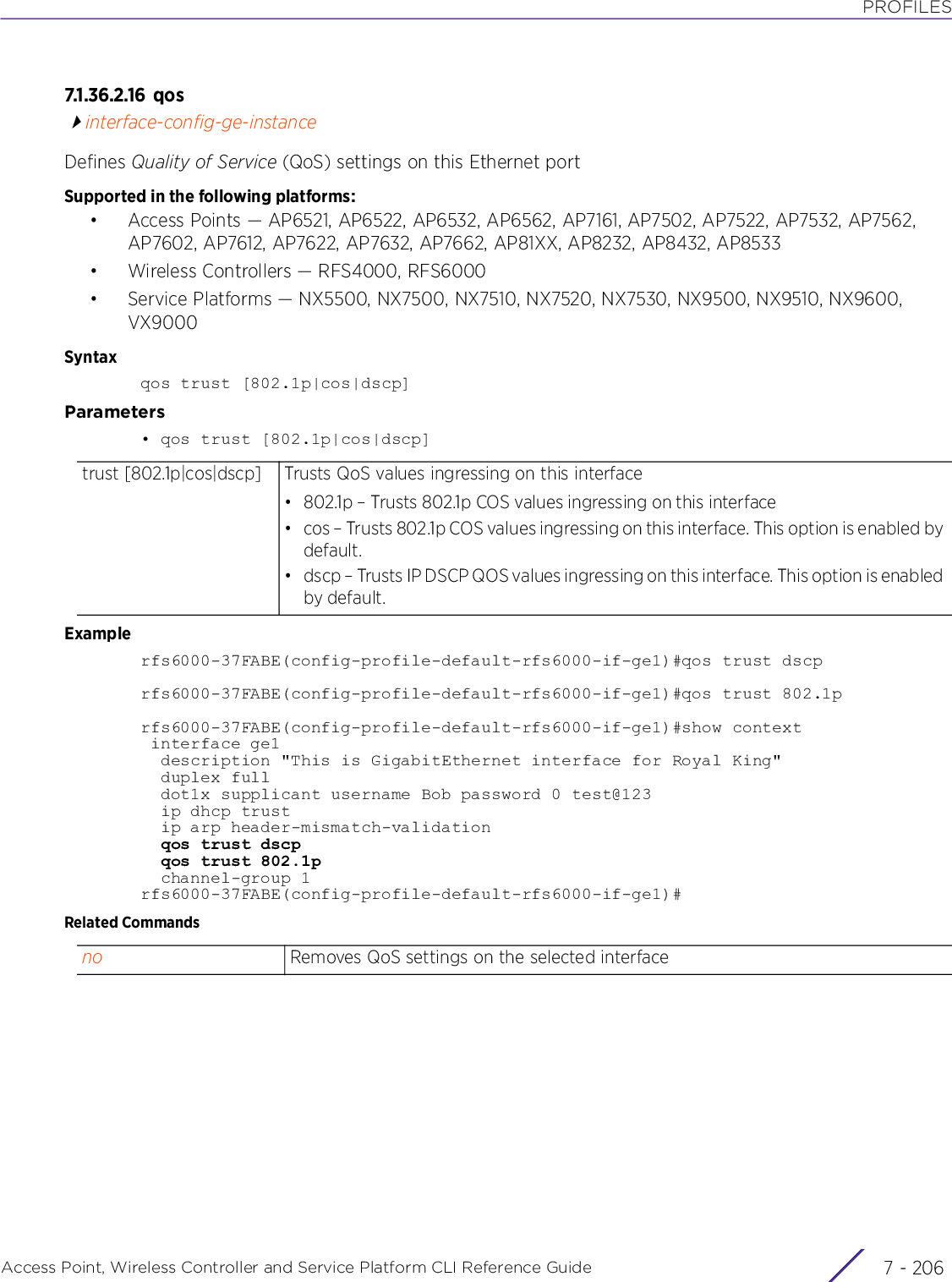 PROFILESAccess Point, Wireless Controller and Service Platform CLI Reference Guide  7 - 2067.1.36.2.16 q o sinterface-config-ge-instanceDefines Quality of Service (QoS) settings on this Ethernet portSupported in the following platforms:• Access Points — AP6521, AP6522, AP6532, AP6562, AP7161, AP7502, AP7522, AP7532, AP7562, AP7602, AP7612, AP7622, AP7632, AP7662, AP81XX, AP8232, AP8432, AP8533• Wireless Controllers — RFS4000, RFS6000• Service Platforms — NX5500, NX7500, NX7510, NX7520, NX7530, NX9500, NX9510, NX9600, VX9000Syntaxqos trust [802.1p|cos|dscp]Parameters• qos trust [802.1p|cos|dscp]Examplerfs6000-37FABE(config-profile-default-rfs6000-if-ge1)#qos trust dscprfs6000-37FABE(config-profile-default-rfs6000-if-ge1)#qos trust 802.1prfs6000-37FABE(config-profile-default-rfs6000-if-ge1)#show context interface ge1  description &quot;This is GigabitEthernet interface for Royal King&quot;  duplex full  dot1x supplicant username Bob password 0 test@123  ip dhcp trust  ip arp header-mismatch-validation  qos trust dscp  qos trust 802.1p  channel-group 1rfs6000-37FABE(config-profile-default-rfs6000-if-ge1)#Related Commandstrust [802.1p|cos|dscp] Trusts QoS values ingressing on this interface• 802.1p – Trusts 802.1p COS values ingressing on this interface• cos – Trusts 802.1p COS values ingressing on this interface. This option is enabled by default.• dscp – Trusts IP DSCP QOS values ingressing on this interface. This option is enabled by default.no Removes QoS settings on the selected interface