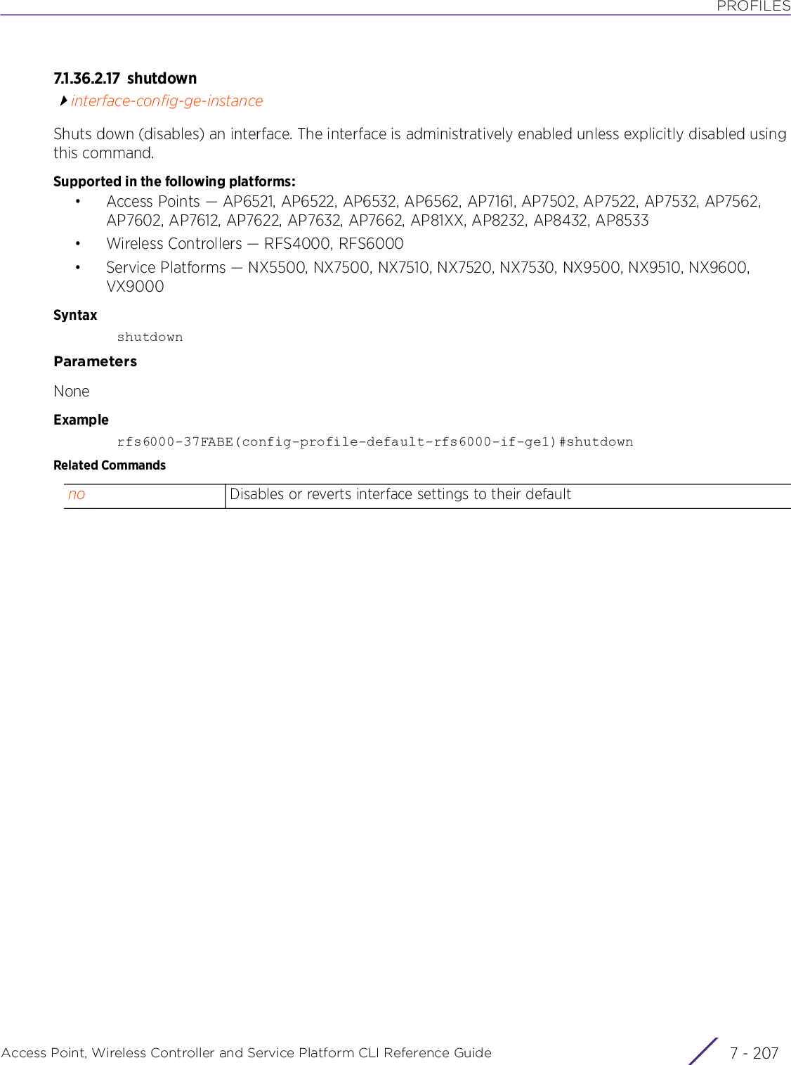 PROFILESAccess Point, Wireless Controller and Service Platform CLI Reference Guide 7 - 2077.1.36.2.17 s h u tdow ninterface-config-ge-instanceShuts down (disables) an interface. The interface is administratively enabled unless explicitly disabled using this command.Supported in the following platforms:• Access Points — AP6521, AP6522, AP6532, AP6562, AP7161, AP7502, AP7522, AP7532, AP7562, AP7602, AP7612, AP7622, AP7632, AP7662, AP81XX, AP8232, AP8432, AP8533• Wireless Controllers — RFS4000, RFS6000• Service Platforms — NX5500, NX7500, NX7510, NX7520, NX7530, NX9500, NX9510, NX9600, VX9000SyntaxshutdownParametersNoneExamplerfs6000-37FABE(config-profile-default-rfs6000-if-ge1)#shutdownRelated Commandsno Disables or reverts interface settings to their default