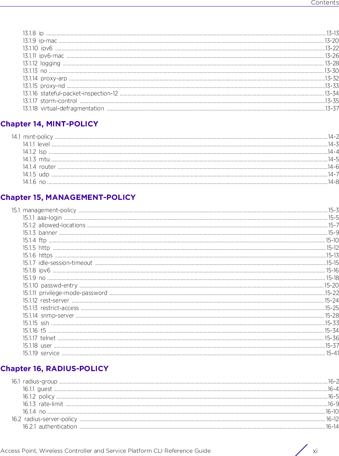 ContentsAccess Point, Wireless Controller and Service Platform CLI Reference Guide xi13.1.8 ip .........................................................................................................................................................................................................................13-1313.1.9 ip-mac ............................................................................................................................................................................................................. 13-2013.1.10 ipv6 .................................................................................................................................................................................................................13-2213.1.11 ipv6-mac ....................................................................................................................................................................................................... 13-2613.1.12 logging .......................................................................................................................................................................................................... 13-2813.1.13 no ..................................................................................................................................................................................................................... 13-3013.1.14 proxy-arp ......................................................................................................................................................................................................13-3213.1.15 proxy-nd ........................................................................................................................................................................................................13-3313.1.16 stateful-packet-inspection-12 .............................................................................................................................................................. 13-3413.1.17 storm-control ..............................................................................................................................................................................................13-3513.1.18 virtual-defragmentation .........................................................................................................................................................................13-37Chapter 14, MINT-POLICY14.1 mint-policy ...................................................................................................................................................................................................................14-214.1.1 level ......................................................................................................................................................................................................................14-314.1.2 lsp ........................................................................................................................................................................................................................14-414.1.3 mtu ......................................................................................................................................................................................................................14-514.1.4 router .................................................................................................................................................................................................................14-614.1.5 udp ......................................................................................................................................................................................................................14-714.1.6 no .........................................................................................................................................................................................................................14-8Chapter 15, MANAGEMENT-POLICY15.1 management-policy ................................................................................................................................................................................................. 15-315.1.1 aaa-login ............................................................................................................................................................................................................15-515.1.2 allowed-locations .......................................................................................................................................................................................... 15-715.1.3 banner ................................................................................................................................................................................................................15-915.1.4 ftp ...................................................................................................................................................................................................................... 15-1015.1.5 http ....................................................................................................................................................................................................................15-1215.1.6 https ..................................................................................................................................................................................................................15-1315.1.7 idle-session-timeout ...................................................................................................................................................................................15-1515.1.8 ipv6 ................................................................................................................................................................................................................... 15-1615.1.9 no ....................................................................................................................................................................................................................... 15-1815.1.10 passwd-entry ............................................................................................................................................................................................. 15-2015.1.11 privilege-mode-password .......................................................................................................................................................................15-2215.1.12 rest-server ................................................................................................................................................................................................... 15-2415.1.13 restrict-access .............................................................................................................................................................................................15-2515.1.14 snmp-server ................................................................................................................................................................................................ 15-2815.1.15 ssh ....................................................................................................................................................................................................................15-3315.1.16 t5 ..................................................................................................................................................................................................................... 15-3415.1.17 telnet .............................................................................................................................................................................................................. 15-3615.1.18 user ..................................................................................................................................................................................................................15-3715.1.19 service ............................................................................................................................................................................................................ 15-41Chapter 16, RADIUS-POLICY16.1 radius-group ................................................................................................................................................................................................................16-216.1.1 guest ....................................................................................................................................................................................................................16-416.1.2 policy ..................................................................................................................................................................................................................16-516.1.3 rate-limit ...........................................................................................................................................................................................................16-916.1.4 no .......................................................................................................................................................................................................................16-1016.2 radius-server-policy .............................................................................................................................................................................................. 16-1216.2.1 authentication .............................................................................................................................................................................................. 16-14