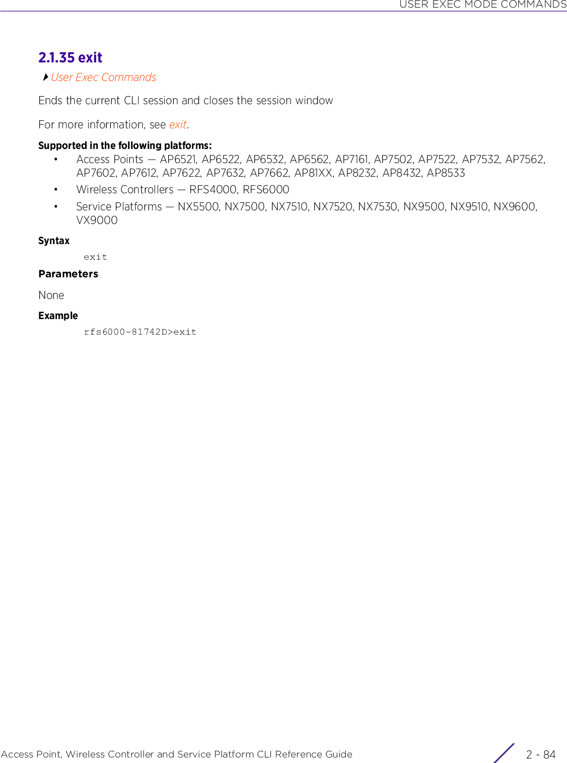 USER EXEC MODE COMMANDSAccess Point, Wireless Controller and Service Platform CLI Reference Guide  2 - 842.1.35 exitUser Exec CommandsEnds the current CLI session and closes the session windowFor more information, see exit.Supported in the following platforms:• Access Points — AP6521, AP6522, AP6532, AP6562, AP7161, AP7502, AP7522, AP7532, AP7562, AP7602, AP7612, AP7622, AP7632, AP7662, AP81XX, AP8232, AP8432, AP8533• Wireless Controllers — RFS4000, RFS6000• Service Platforms — NX5500, NX7500, NX7510, NX7520, NX7530, NX9500, NX9510, NX9600, VX9000SyntaxexitParametersNoneExamplerfs6000-81742D&gt;exit