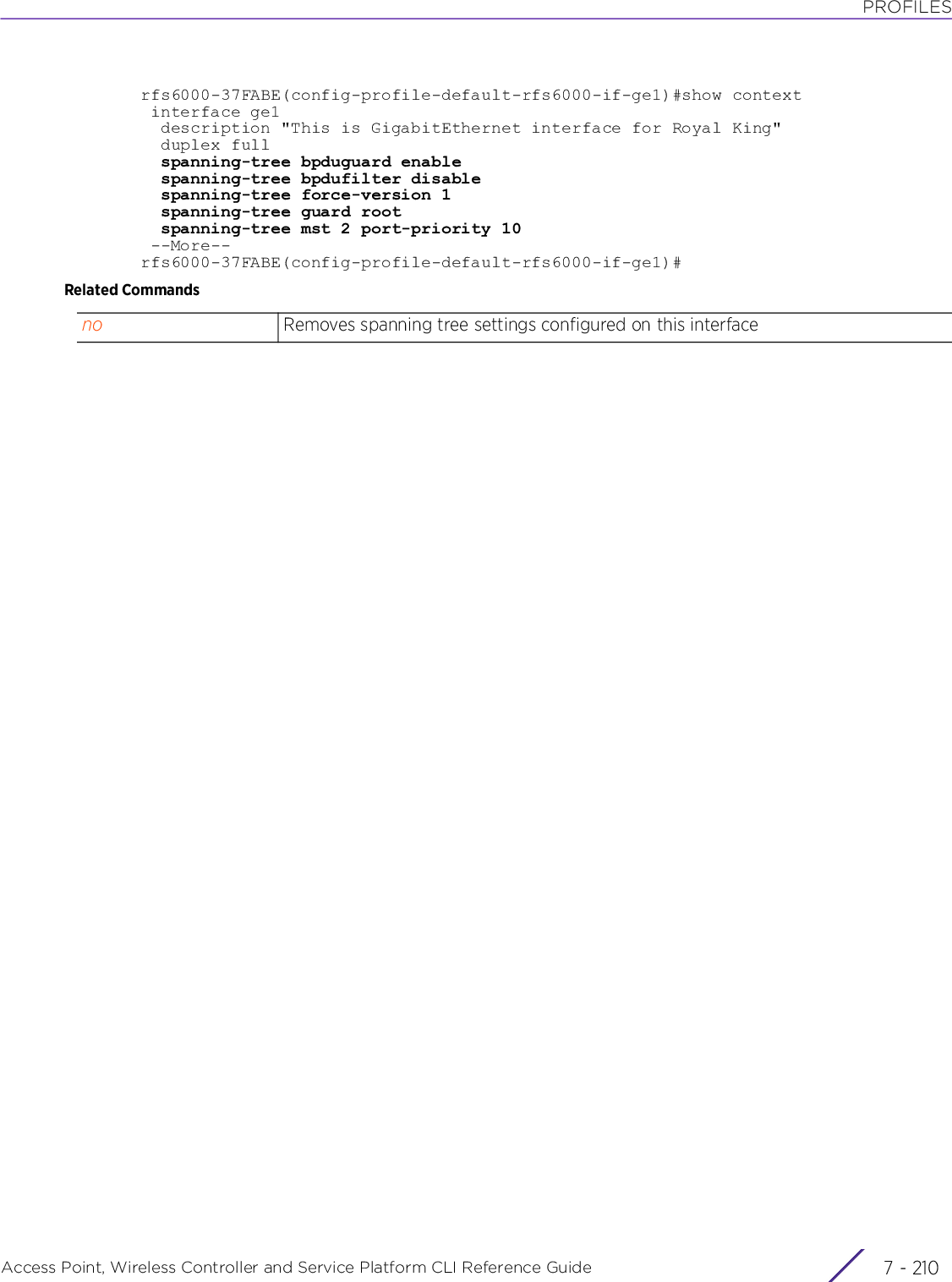 PROFILESAccess Point, Wireless Controller and Service Platform CLI Reference Guide  7 - 210rfs6000-37FABE(config-profile-default-rfs6000-if-ge1)#show context interface ge1  description &quot;This is GigabitEthernet interface for Royal King&quot;  duplex full  spanning-tree bpduguard enable  spanning-tree bpdufilter disable  spanning-tree force-version 1  spanning-tree guard root  spanning-tree mst 2 port-priority 10 --More--rfs6000-37FABE(config-profile-default-rfs6000-if-ge1)#Related Commandsno Removes spanning tree settings configured on this interface