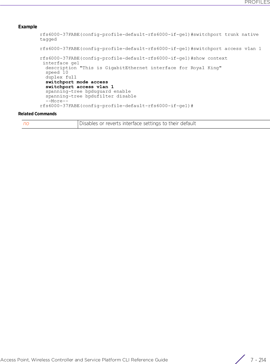 PROFILESAccess Point, Wireless Controller and Service Platform CLI Reference Guide  7 - 214Examplerfs6000-37FABE(config-profile-default-rfs6000-if-ge1)#switchport trunk native taggedrfs6000-37FABE(config-profile-default-rfs6000-if-ge1)#switchport access vlan 1rfs6000-37FABE(config-profile-default-rfs6000-if-ge1)#show context interface ge1  description &quot;This is GigabitEthernet interface for Royal King&quot;  speed 10  duplex full  switchport mode access  switchport access vlan 1  spanning-tree bpduguard enable  spanning-tree bpdufilter disable  --More--rfs6000-37FABE(config-profile-default-rfs6000-if-ge1)#Related Commandsno Disables or reverts interface settings to their default