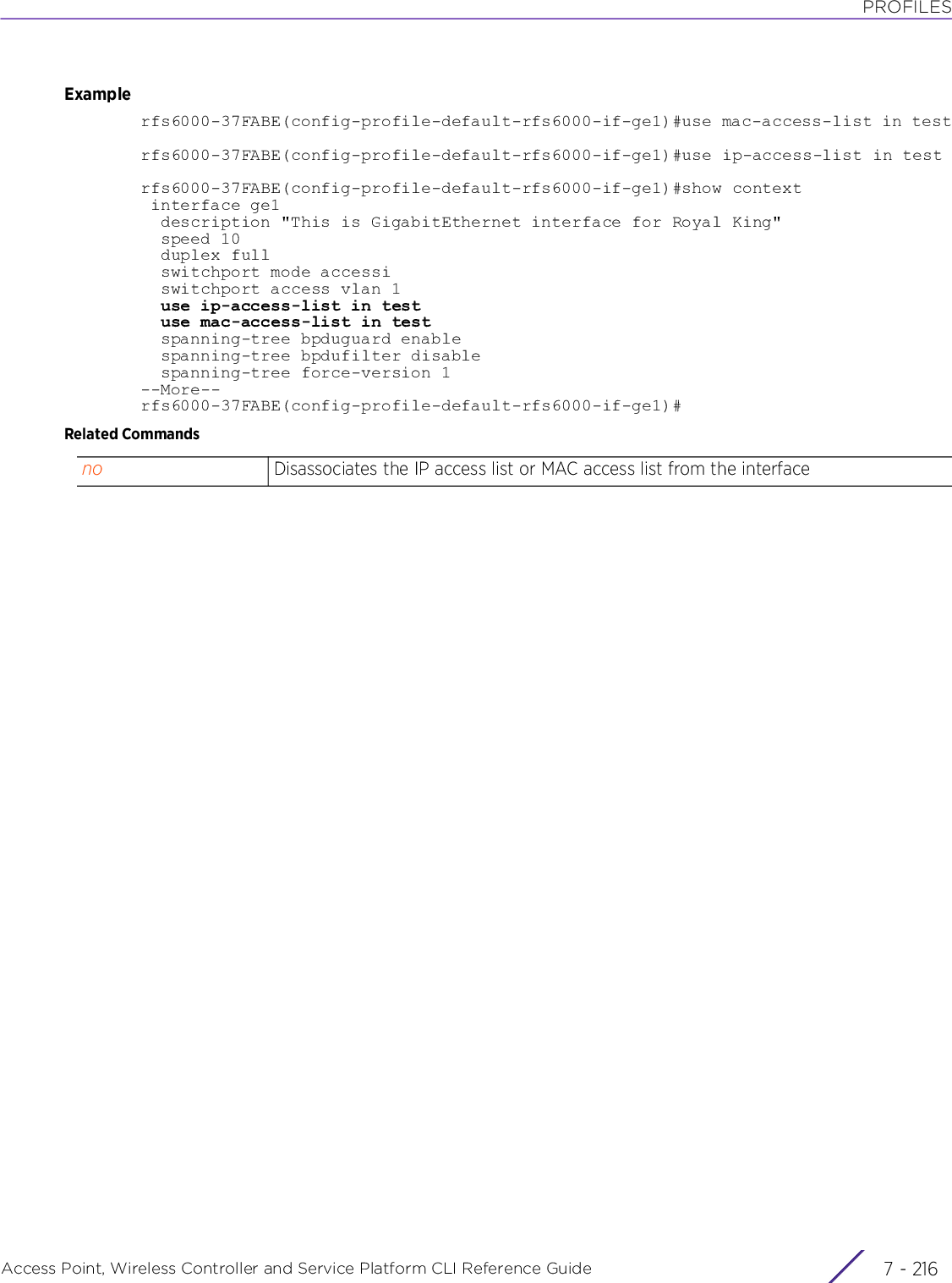 PROFILESAccess Point, Wireless Controller and Service Platform CLI Reference Guide  7 - 216Examplerfs6000-37FABE(config-profile-default-rfs6000-if-ge1)#use mac-access-list in testrfs6000-37FABE(config-profile-default-rfs6000-if-ge1)#use ip-access-list in testrfs6000-37FABE(config-profile-default-rfs6000-if-ge1)#show context interface ge1  description &quot;This is GigabitEthernet interface for Royal King&quot;  speed 10  duplex full  switchport mode accessi  switchport access vlan 1  use ip-access-list in test  use mac-access-list in test  spanning-tree bpduguard enable  spanning-tree bpdufilter disable  spanning-tree force-version 1--More--rfs6000-37FABE(config-profile-default-rfs6000-if-ge1)#Related Commandsno Disassociates the IP access list or MAC access list from the interface