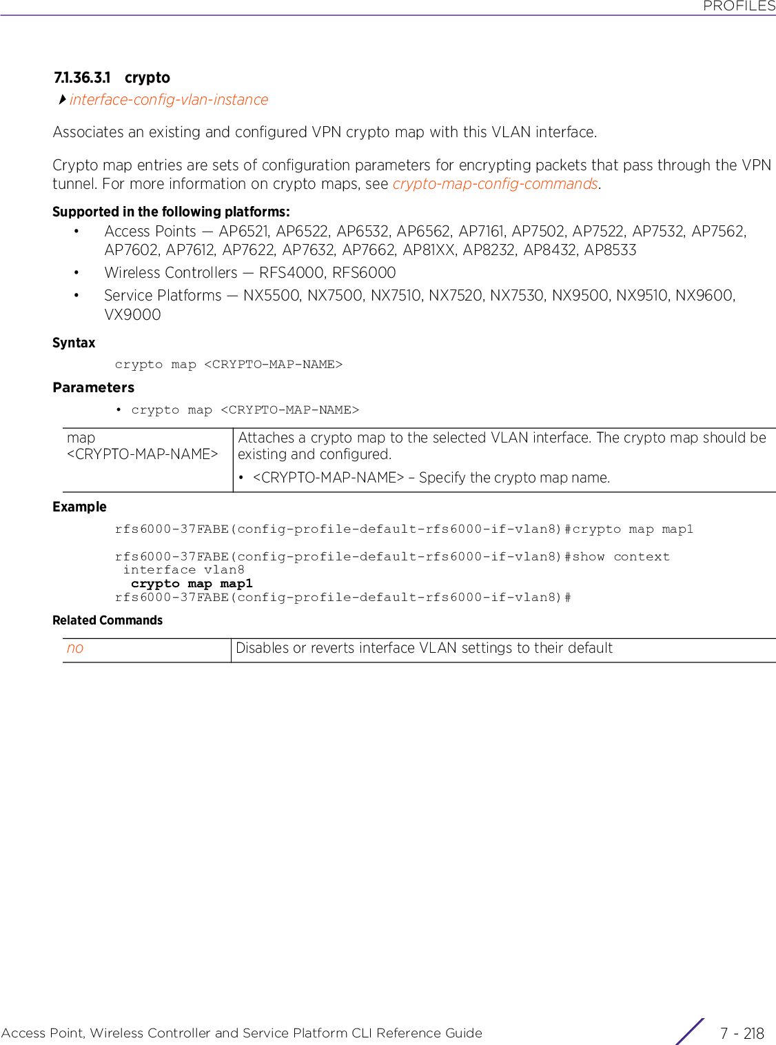 PROFILESAccess Point, Wireless Controller and Service Platform CLI Reference Guide  7 - 2187.1.36.3.1 cr y ptointerface-config-vlan-instanceAssociates an existing and configured VPN crypto map with this VLAN interface.Crypto map entries are sets of configuration parameters for encrypting packets that pass through the VPN tunnel. For more information on crypto maps, see crypto-map-config-commands.Supported in the following platforms:• Access Points — AP6521, AP6522, AP6532, AP6562, AP7161, AP7502, AP7522, AP7532, AP7562, AP7602, AP7612, AP7622, AP7632, AP7662, AP81XX, AP8232, AP8432, AP8533• Wireless Controllers — RFS4000, RFS6000• Service Platforms — NX5500, NX7500, NX7510, NX7520, NX7530, NX9500, NX9510, NX9600, VX9000Syntaxcrypto map &lt;CRYPTO-MAP-NAME&gt;Parameters• crypto map &lt;CRYPTO-MAP-NAME&gt;Examplerfs6000-37FABE(config-profile-default-rfs6000-if-vlan8)#crypto map map1rfs6000-37FABE(config-profile-default-rfs6000-if-vlan8)#show context interface vlan8  crypto map map1rfs6000-37FABE(config-profile-default-rfs6000-if-vlan8)#Related Commandsmap &lt;CRYPTO-MAP-NAME&gt;Attaches a crypto map to the selected VLAN interface. The crypto map should be existing and configured.• &lt;CRYPTO-MAP-NAME&gt; – Specify the crypto map name.no Disables or reverts interface VLAN settings to their default