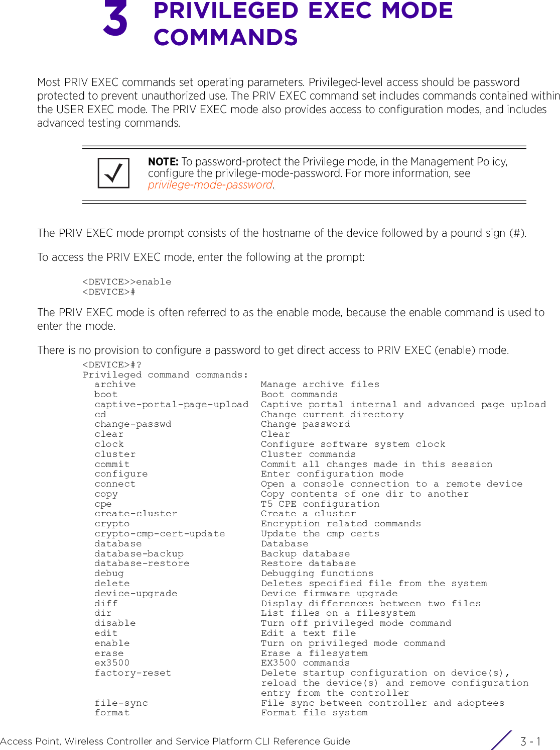 3 - 1Access Point, Wireless Controller and Service Platform CLI Reference Guide3PRIVILEGED EXEC MODE COMMANDSMost PRIV EXEC commands set operating parameters. Privileged-level access should be password protected to prevent unauthorized use. The PRIV EXEC command set includes commands contained within the USER EXEC mode. The PRIV EXEC mode also provides access to configuration modes, and includes advanced testing commands.The PRIV EXEC mode prompt consists of the hostname of the device followed by a pound sign (#).To access the PRIV EXEC mode, enter the following at the prompt:&lt;DEVICE&gt;&gt;enable&lt;DEVICE&gt;#The PRIV EXEC mode is often referred to as the enable mode, because the enable command is used to enter the mode.There is no provision to configure a password to get direct access to PRIV EXEC (enable) mode.&lt;DEVICE&gt;#?Privileged command commands:  archive                     Manage archive files  boot                        Boot commands  captive-portal-page-upload  Captive portal internal and advanced page upload  cd                          Change current directory  change-passwd               Change password  clear                       Clear  clock                       Configure software system clock  cluster                     Cluster commands  commit                      Commit all changes made in this session  configure                   Enter configuration mode  connect                     Open a console connection to a remote device  copy                        Copy contents of one dir to another  cpe                         T5 CPE configuration  create-cluster              Create a cluster  crypto                      Encryption related commands  crypto-cmp-cert-update      Update the cmp certs  database                    Database  database-backup             Backup database  database-restore            Restore database  debug                       Debugging functions  delete                      Deletes specified file from the system  device-upgrade              Device firmware upgrade  diff                        Display differences between two files  dir                         List files on a filesystem  disable                     Turn off privileged mode command  edit                        Edit a text file  enable                      Turn on privileged mode command  erase                       Erase a filesystem  ex3500                      EX3500 commands  factory-reset               Delete startup configuration on device(s),                              reload the device(s) and remove configuration                              entry from the controller  file-sync                   File sync between controller and adoptees  format                      Format file systemNOTE: To password-protect the Privilege mode, in the Management Policy, configure the privilege-mode-password. For more information, see privilege-mode-password.