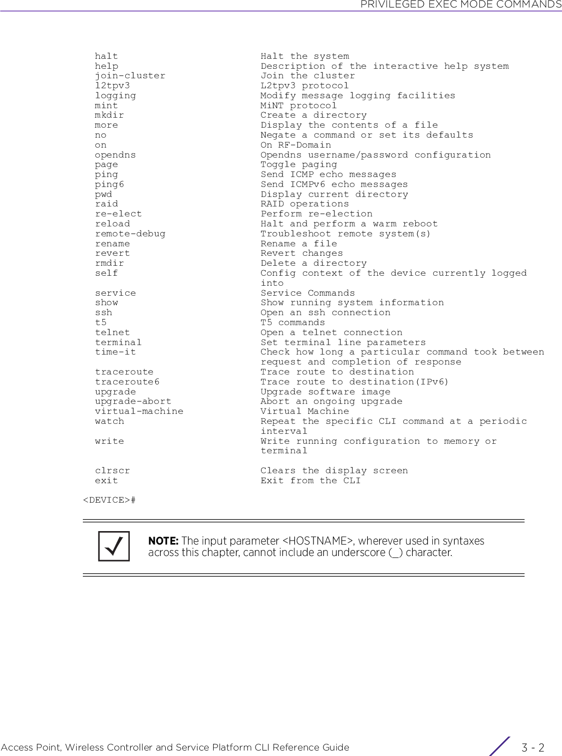 PRIVILEGED EXEC MODE COMMANDSAccess Point, Wireless Controller and Service Platform CLI Reference Guide  3 - 2  halt                        Halt the system  help                        Description of the interactive help system  join-cluster                Join the cluster  l2tpv3                      L2tpv3 protocol  logging                     Modify message logging facilities  mint                        MiNT protocol  mkdir                       Create a directory  more                        Display the contents of a file  no                          Negate a command or set its defaults  on                          On RF-Domain  opendns                     Opendns username/password configuration  page                        Toggle paging  ping                        Send ICMP echo messages  ping6                       Send ICMPv6 echo messages  pwd                         Display current directory  raid                        RAID operations  re-elect                    Perform re-election  reload                      Halt and perform a warm reboot  remote-debug                Troubleshoot remote system(s)  rename                      Rename a file  revert                      Revert changes  rmdir                       Delete a directory  self                        Config context of the device currently logged                              into  service                     Service Commands  show                        Show running system information  ssh                         Open an ssh connection  t5                          T5 commands  telnet                      Open a telnet connection  terminal                    Set terminal line parameters  time-it                     Check how long a particular command took between                              request and completion of response  traceroute                  Trace route to destination  traceroute6                 Trace route to destination(IPv6)  upgrade                     Upgrade software image  upgrade-abort               Abort an ongoing upgrade  virtual-machine             Virtual Machine  watch                       Repeat the specific CLI command at a periodic                              interval  write                       Write running configuration to memory or                              terminal  clrscr                      Clears the display screen  exit                        Exit from the CLI&lt;DEVICE&gt;#NOTE: The input parameter &lt;HOSTNAME&gt;, wherever used in syntaxes across this chapter, cannot include an underscore (_) character.