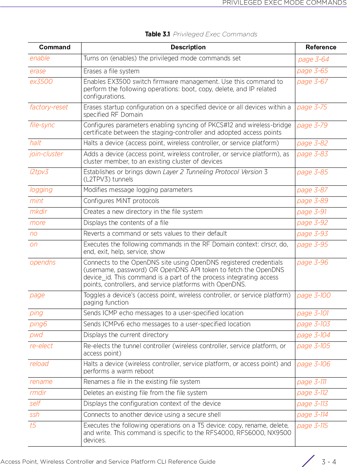 PRIVILEGED EXEC MODE COMMANDSAccess Point, Wireless Controller and Service Platform CLI Reference Guide  3 - 4enable Turns on (enables) the privileged mode commands set page 3-64erase Erases a file system page 3-65ex3500 Enables EX3500 switch firmware management. Use this command to perform the following operations: boot, copy, delete, and IP related configurations.page 3-67factory-reset Erases startup configuration on a specified device or all devices within a specified RF Domainpage 3-75file-sync Configures parameters enabling syncing of PKCS#12 and wireless-bridge certificate between the staging-controller and adopted access pointspage 3-79halt Halts a device (access point, wireless controller, or service platform) page 3-82join-cluster Adds a device (access point, wireless controller, or service platform), as cluster member, to an existing cluster of devicespage 3-83l2tpv3 Establishes or brings down Layer 2 Tunneling Protocol Version 3 (L2TPV3) tunnelspage 3-85logging Modifies message logging parameters page 3-87mint Configures MiNT protocols page 3-89mkdir Creates a new directory in the file system page 3-91more Displays the contents of a file page 3-92no Reverts a command or sets values to their default page 3-93on Executes the following commands in the RF Domain context: clrscr, do, end, exit, help, service, showpage 3-95opendns Connects to the OpenDNS site using OpenDNS registered credentials (username, password) OR OpenDNS API token to fetch the OpenDNS device_id. This command is a part of the process integrating access points, controllers, and service platforms with OpenDNS.page 3-96page Toggles a device’s (access point, wireless controller, or service platform) paging functionpage 3-100ping Sends ICMP echo messages to a user-specified location page 3-101ping6 Sends ICMPv6 echo messages to a user-specified location page 3-103pwd Displays the current directory page 3-104re-elect Re-elects the tunnel controller (wireless controller, service platform, or access point)page 3-105reload Halts a device (wireless controller, service platform, or access point) and performs a warm rebootpage 3-106rename Renames a file in the existing file system page 3-111rmdir Deletes an existing file from the file system page 3-112self Displays the configuration context of the device page 3-113ssh Connects to another device using a secure shell page 3-114t5 Executes the following operations on a T5 device: copy, rename, delete, and write. This command is specific to the RFS4000, RFS6000, NX9500 devices.page 3-115Table 3.1 Privileged Exec CommandsCommand Description Reference