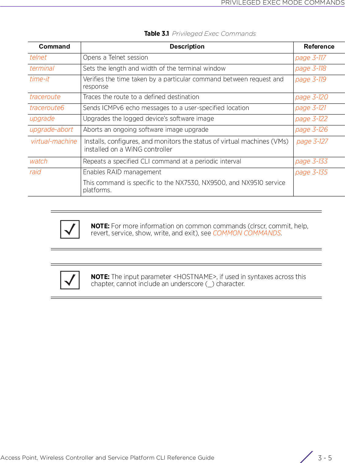 PRIVILEGED EXEC MODE COMMANDSAccess Point, Wireless Controller and Service Platform CLI Reference Guide 3 - 5telnet Opens a Telnet session page 3-117terminal Sets the length and width of the terminal window page 3-118time-it Verifies the time taken by a particular command between request and responsepage 3-119traceroute Traces the route to a defined destination page 3-120traceroute6 Sends ICMPv6 echo messages to a user-specified location page 3-121upgrade Upgrades the logged device’s software image page 3-122upgrade-abort Aborts an ongoing software image upgrade page 3-126virtual-machine Installs, configures, and monitors the status of virtual machines (VMs) installed on a WiNG controllerpage 3-127watch Repeats a specified CLI command at a periodic interval page 3-133raid Enables RAID managementThis command is specific to the NX7530, NX9500, and NX9510 service platforms.page 3-135Table 3.1 Privileged Exec CommandsCommand Description ReferenceNOTE: For more information on common commands (clrscr, commit, help, revert, service, show, write, and exit), see COMMON COMMANDS.NOTE: The input parameter &lt;HOSTNAME&gt;, if used in syntaxes across this chapter, cannot include an underscore (_) character.