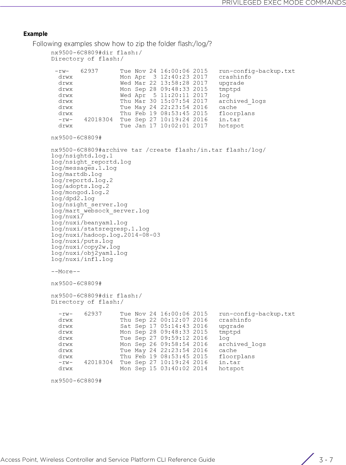 PRIVILEGED EXEC MODE COMMANDSAccess Point, Wireless Controller and Service Platform CLI Reference Guide 3 - 7ExampleFollowing examples show how to zip the folder flash:/log/?nx9500-6C8809#dir flash:/Directory of flash:/ -rw-   62937      Tue Nov 24 16:00:06 2015   run-config-backup.txt  drwx             Mon Apr  3 12:40:23 2017   crashinfo  drwx             Wed Mar 22 13:58:28 2017   upgrade  drwx             Mon Sep 28 09:48:33 2015   tmptpd  drwx             Wed Apr  5 11:20:11 2017   log  drwx             Thu Mar 30 15:07:54 2017   archived_logs  drwx             Tue May 24 22:23:54 2016   cache  drwx             Thu Feb 19 08:53:45 2015   floorplans  -rw-   42018304  Tue Sep 27 10:19:24 2016   in.tar  drwx             Tue Jan 17 10:02:01 2017   hotspotnx9500-6C8809#nx9500-6C8809#archive tar /create flash:/in.tar flash:/log/log/nsightd.log.1log/nsight_reportd.loglog/messages.1.loglog/martdb.loglog/reportd.log.2log/adopts.log.2log/mongod.log.2log/dpd2.loglog/nsight_server.loglog/mart_websock_server.loglog/nuxi/log/nuxi/beanyaml.loglog/nuxi/statsreqresp.1.loglog/nuxi/hadoop.log.2014-08-03log/nuxi/puts.loglog/nuxi/copy2w.loglog/nuxi/obj2yaml.loglog/nuxi/infl.log--More--nx9500-6C8809#nx9500-6C8809#dir flash:/Directory of flash:/  -rw-   62937     Tue Nov 24 16:00:06 2015   run-config-backup.txt  drwx             Thu Sep 22 00:12:07 2016   crashinfo  drwx             Sat Sep 17 05:14:43 2016   upgrade  drwx             Mon Sep 28 09:48:33 2015   tmptpd  drwx             Tue Sep 27 09:59:12 2016   log  drwx             Mon Sep 26 09:58:54 2016   archived_logs  drwx             Tue May 24 22:23:54 2016   cache  drwx             Thu Feb 19 08:53:45 2015   floorplans  -rw-   42018304  Tue Sep 27 10:19:24 2016   in.tar  drwx             Mon Sep 15 03:40:02 2014   hotspotnx9500-6C8809#