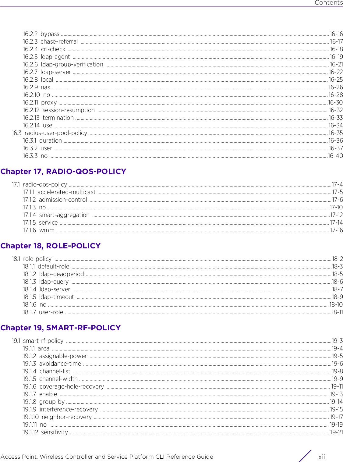 ContentsAccess Point, Wireless Controller and Service Platform CLI Reference Guide  xii16.2.2 bypass ............................................................................................................................................................................................................. 16-1616.2.3 chase-referral .............................................................................................................................................................................................. 16-1716.2.4 crl-check ........................................................................................................................................................................................................ 16-1816.2.5 ldap-agent .................................................................................................................................................................................................... 16-1916.2.6 ldap-group-verification ........................................................................................................................................................................... 16-2116.2.7 ldap-server ................................................................................................................................................................................................... 16-2216.2.8 local ................................................................................................................................................................................................................ 16-2516.2.9 nas ................................................................................................................................................................................................................... 16-2616.2.10 no ................................................................................................................................................................................................................... 16-2816.2.11 proxy ..............................................................................................................................................................................................................16-3016.2.12 session-resumption ................................................................................................................................................................................ 16-3216.2.13 termination ................................................................................................................................................................................................. 16-3316.2.14 use ................................................................................................................................................................................................................. 16-3416.3 radius-user-pool-policy ...................................................................................................................................................................................... 16-3516.3.1 duration .......................................................................................................................................................................................................... 16-3616.3.2 user ................................................................................................................................................................................................................. 16-3716.3.3 no .....................................................................................................................................................................................................................16-40Chapter 17, RADIO-QOS-POLICY17.1 radio-qos-policy .........................................................................................................................................................................................................17-417.1.1 accelerated-multicast ................................................................................................................................................................................... 17-517.1.2 admission-control .........................................................................................................................................................................................17-617.1.3 no ....................................................................................................................................................................................................................... 17-1017.1.4 smart-aggregation ......................................................................................................................................................................................17-1217.1.5 service .............................................................................................................................................................................................................. 17-1417.1.6 wmm ................................................................................................................................................................................................................ 17-16Chapter 18, ROLE-POLICY18.1 role-policy ....................................................................................................................................................................................................................18-218.1.1 default-role .......................................................................................................................................................................................................18-318.1.2 ldap-deadperiod ............................................................................................................................................................................................18-518.1.3 ldap-query .......................................................................................................................................................................................................18-618.1.4 ldap-server ...................................................................................................................................................................................................... 18-718.1.5 ldap-timeout ...................................................................................................................................................................................................18-918.1.6 no .......................................................................................................................................................................................................................18-1018.1.7 user-role ............................................................................................................................................................................................................18-11Chapter 19, SMART-RF-POLICY19.1 smart-rf-policy ...........................................................................................................................................................................................................19-319.1.1 area ......................................................................................................................................................................................................................19-419.1.2 assignable-power .........................................................................................................................................................................................19-519.1.3 avoidance-time ..............................................................................................................................................................................................19-619.1.4 channel-list ......................................................................................................................................................................................................19-819.1.5 channel-width .................................................................................................................................................................................................19-919.1.6 coverage-hole-recovery ........................................................................................................................................................................... 19-1119.1.7 enable .............................................................................................................................................................................................................. 19-1319.1.8 group-by ......................................................................................................................................................................................................... 19-1419.1.9 interference-recovery ............................................................................................................................................................................... 19-1519.1.10 neighbor-recovery .................................................................................................................................................................................... 19-1719.1.11 no ...................................................................................................................................................................................................................... 19-1919.1.12 sensitivity ...................................................................................................................................................................................................... 19-21