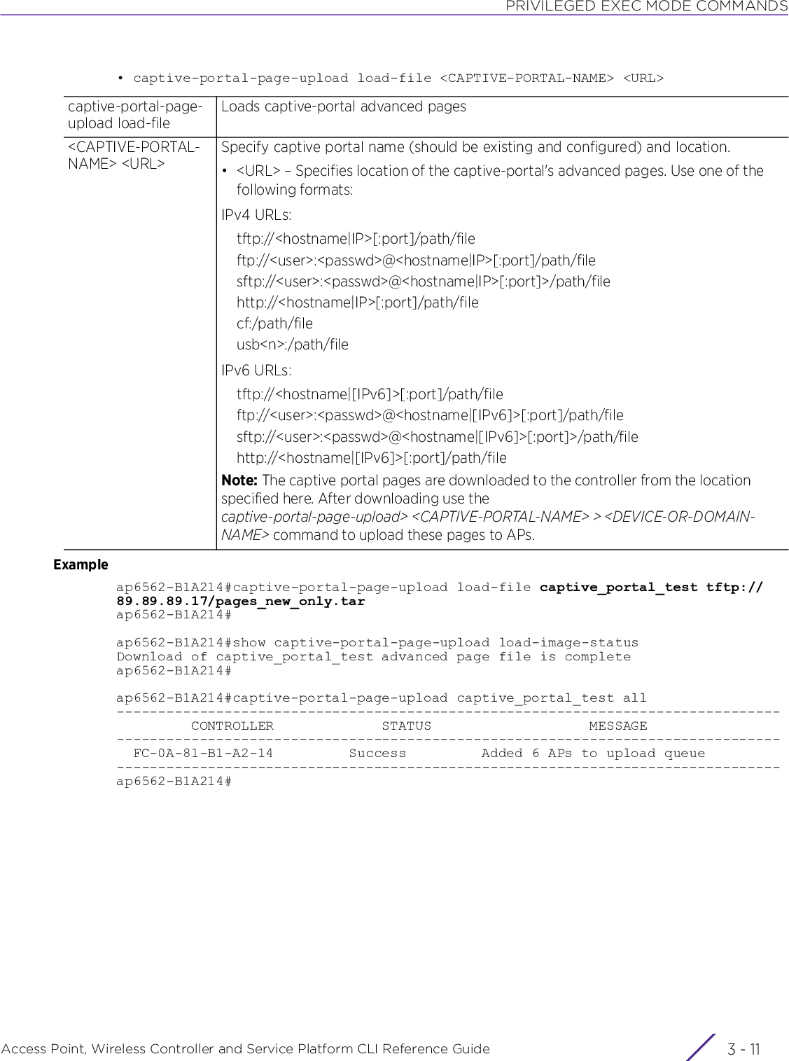 PRIVILEGED EXEC MODE COMMANDSAccess Point, Wireless Controller and Service Platform CLI Reference Guide 3 - 11• captive-portal-page-upload load-file &lt;CAPTIVE-PORTAL-NAME&gt; &lt;URL&gt;Exampleap6562-B1A214#captive-portal-page-upload load-file captive_portal_test tftp://89.89.89.17/pages_new_only.tarap6562-B1A214#ap6562-B1A214#show captive-portal-page-upload load-image-statusDownload of captive_portal_test advanced page file is completeap6562-B1A214#ap6562-B1A214#captive-portal-page-upload captive_portal_test all--------------------------------------------------------------------------------         CONTROLLER             STATUS                   MESSAGE--------------------------------------------------------------------------------  FC-0A-81-B1-A2-14         Success         Added 6 APs to upload queue--------------------------------------------------------------------------------ap6562-B1A214#captive-portal-page-upload load-fileLoads captive-portal advanced pages&lt;CAPTIVE-PORTAL-NAME&gt; &lt;URL&gt;Specify captive portal name (should be existing and configured) and location.• &lt;URL&gt; – Specifies location of the captive-portal&apos;s advanced pages. Use one of the following formats:IPv4 URLs:tftp://&lt;hostname|IP&gt;[:port]/path/fileftp://&lt;user&gt;:&lt;passwd&gt;@&lt;hostname|IP&gt;[:port]/path/filesftp://&lt;user&gt;:&lt;passwd&gt;@&lt;hostname|IP&gt;[:port]&gt;/path/filehttp://&lt;hostname|IP&gt;[:port]/path/filecf:/path/fileusb&lt;n&gt;:/path/fileIPv6 URLs:tftp://&lt;hostname|[IPv6]&gt;[:port]/path/fileftp://&lt;user&gt;:&lt;passwd&gt;@&lt;hostname|[IPv6]&gt;[:port]/path/filesftp://&lt;user&gt;:&lt;passwd&gt;@&lt;hostname|[IPv6]&gt;[:port]&gt;/path/filehttp://&lt;hostname|[IPv6]&gt;[:port]/path/fileNote: The captive portal pages are downloaded to the controller from the location specified here. After downloading use the captive-portal-page-upload&gt; &lt;CAPTIVE-PORTAL-NAME&gt; &gt; &lt;DEVICE-OR-DOMAIN-NAME&gt; command to upload these pages to APs.