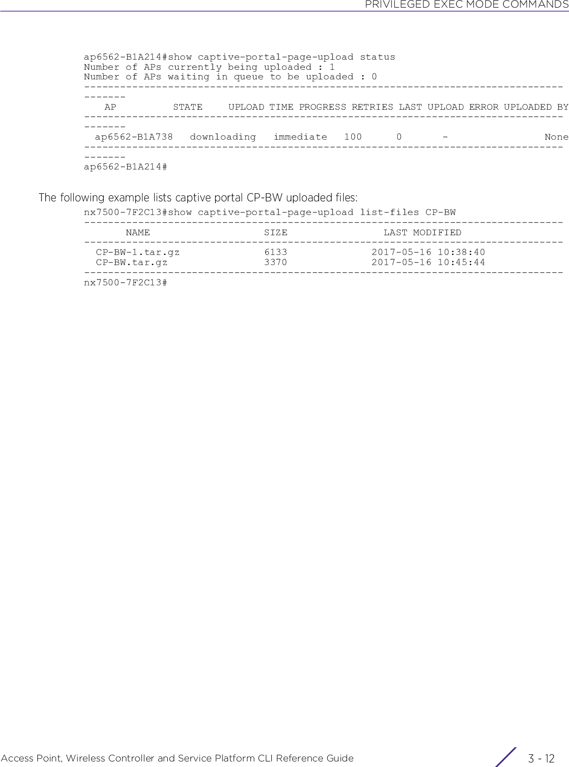 PRIVILEGED EXEC MODE COMMANDSAccess Point, Wireless Controller and Service Platform CLI Reference Guide  3 - 12ap6562-B1A214#show captive-portal-page-upload statusNumber of APs currently being uploaded : 1Number of APs waiting in queue to be uploaded : 0---------------------------------------------------------------------------------------    AP           STATE     UPLOAD TIME PROGRESS RETRIES LAST UPLOAD ERROR UPLOADED BY---------------------------------------------------------------------------------------  ap6562-B1A738   downloading   immediate   100      0       -                 None---------------------------------------------------------------------------------------ap6562-B1A214#The following example lists captive portal CP-BW uploaded files:nx7500-7F2C13#show captive-portal-page-upload list-files CP-BW--------------------------------------------------------------------------------       NAME                   SIZE                LAST MODIFIED--------------------------------------------------------------------------------  CP-BW-1.tar.gz              6133              2017-05-16 10:38:40  CP-BW.tar.gz                3370              2017-05-16 10:45:44--------------------------------------------------------------------------------nx7500-7F2C13#