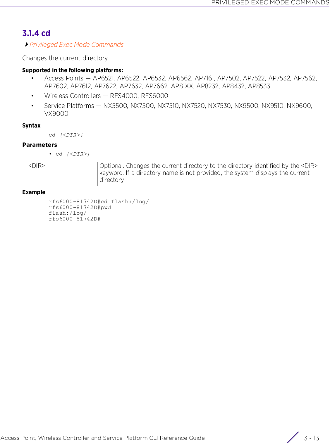 PRIVILEGED EXEC MODE COMMANDSAccess Point, Wireless Controller and Service Platform CLI Reference Guide 3 - 133.1.4 cdPrivileged Exec Mode CommandsChanges the current directorySupported in the following platforms:• Access Points — AP6521, AP6522, AP6532, AP6562, AP7161, AP7502, AP7522, AP7532, AP7562, AP7602, AP7612, AP7622, AP7632, AP7662, AP81XX, AP8232, AP8432, AP8533• Wireless Controllers — RFS4000, RFS6000• Service Platforms — NX5500, NX7500, NX7510, NX7520, NX7530, NX9500, NX9510, NX9600, VX9000Syntaxcd {&lt;DIR&gt;}Parameters• cd {&lt;DIR&gt;}Examplerfs6000-81742D#cd flash:/log/rfs6000-81742D#pwdflash:/log/rfs6000-81742D#&lt;DIR&gt; Optional. Changes the current directory to the directory identified by the &lt;DIR&gt; keyword. If a directory name is not provided, the system displays the current directory.