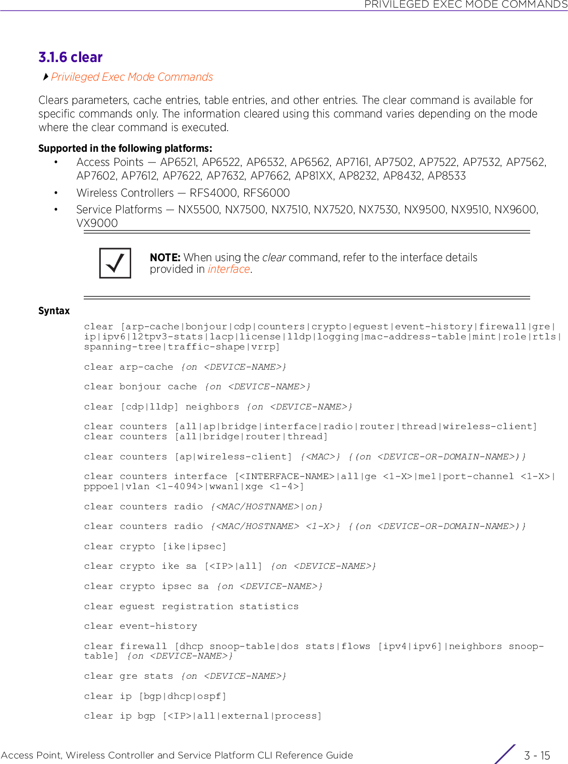 PRIVILEGED EXEC MODE COMMANDSAccess Point, Wireless Controller and Service Platform CLI Reference Guide 3 - 153.1.6 clearPrivileged Exec Mode CommandsClears parameters, cache entries, table entries, and other entries. The clear command is available for specific commands only. The information cleared using this command varies depending on the mode where the clear command is executed.Supported in the following platforms:• Access Points — AP6521, AP6522, AP6532, AP6562, AP7161, AP7502, AP7522, AP7532, AP7562, AP7602, AP7612, AP7622, AP7632, AP7662, AP81XX, AP8232, AP8432, AP8533• Wireless Controllers — RFS4000, RFS6000• Service Platforms — NX5500, NX7500, NX7510, NX7520, NX7530, NX9500, NX9510, NX9600, VX9000Syntaxclear [arp-cache|bonjour|cdp|counters|crypto|eguest|event-history|firewall|gre|ip|ipv6|l2tpv3-stats|lacp|license|lldp|logging|mac-address-table|mint|role|rtls|spanning-tree|traffic-shape|vrrp]clear arp-cache {on &lt;DEVICE-NAME&gt;}clear bonjour cache {on &lt;DEVICE-NAME&gt;}clear [cdp|lldp] neighbors {on &lt;DEVICE-NAME&gt;}clear counters [all|ap|bridge|interface|radio|router|thread|wireless-client]clear counters [all|bridge|router|thread]clear counters [ap|wireless-client] {&lt;MAC&gt;} {(on &lt;DEVICE-OR-DOMAIN-NAME&gt;)}clear counters interface [&lt;INTERFACE-NAME&gt;|all|ge &lt;1-X&gt;|me1|port-channel &lt;1-X&gt;|pppoe1|vlan &lt;1-4094&gt;|wwan1|xge &lt;1-4&gt;]clear counters radio {&lt;MAC/HOSTNAME&gt;|on}clear counters radio {&lt;MAC/HOSTNAME&gt; &lt;1-X&gt;} {(on &lt;DEVICE-OR-DOMAIN-NAME&gt;)}clear crypto [ike|ipsec]clear crypto ike sa [&lt;IP&gt;|all] {on &lt;DEVICE-NAME&gt;}clear crypto ipsec sa {on &lt;DEVICE-NAME&gt;}clear eguest registration statisticsclear event-historyclear firewall [dhcp snoop-table|dos stats|flows [ipv4|ipv6]|neighbors snoop-table] {on &lt;DEVICE-NAME&gt;}clear gre stats {on &lt;DEVICE-NAME&gt;}clear ip [bgp|dhcp|ospf]clear ip bgp [&lt;IP&gt;|all|external|process]NOTE: When using the clear command, refer to the interface details provided in interface.