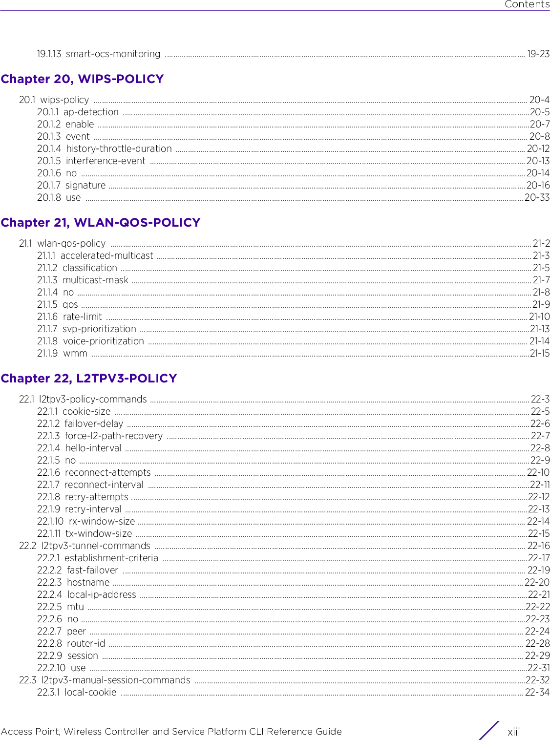 ContentsAccess Point, Wireless Controller and Service Platform CLI Reference Guide xiii19.1.13 smart-ocs-monitoring ............................................................................................................................................................................ 19-23Chapter 20, WIPS-POLICY20.1 wips-policy ............................................................................................................................................................................................................... 20-420.1.1 ap-detection ..................................................................................................................................................................................................20-520.1.2 enable ..............................................................................................................................................................................................................20-720.1.3 event ............................................................................................................................................................................................................... 20-820.1.4 history-throttle-duration ....................................................................................................................................................................... 20-1220.1.5 interference-event ................................................................................................................................................................................... 20-1320.1.6 no ....................................................................................................................................................................................................................20-1420.1.7 signature .......................................................................................................................................................................................................20-1620.1.8 use .................................................................................................................................................................................................................20-33Chapter 21, WLAN-QOS-POLICY21.1 wlan-qos-policy ......................................................................................................................................................................................................... 21-221.1.1 accelerated-multicast ................................................................................................................................................................................... 21-321.1.2 classification ....................................................................................................................................................................................................21-521.1.3 multicast-mask ............................................................................................................................................................................................... 21-721.1.4 no .........................................................................................................................................................................................................................21-821.1.5 qos .......................................................................................................................................................................................................................21-921.1.6 rate-limit ......................................................................................................................................................................................................... 21-1021.1.7 svp-prioritization ..........................................................................................................................................................................................21-1321.1.8 voice-prioritization ..................................................................................................................................................................................... 21-1421.1.9 wmm .................................................................................................................................................................................................................21-15Chapter 22, L2TPV3-POLICY22.1 l2tpv3-policy-commands ..................................................................................................................................................................................... 22-322.1.1 cookie-size ......................................................................................................................................................................................................22-522.1.2 failover-delay ................................................................................................................................................................................................22-622.1.3 force-l2-path-recovery ............................................................................................................................................................................. 22-722.1.4 hello-interval .................................................................................................................................................................................................22-822.1.5 no .......................................................................................................................................................................................................................22-922.1.6 reconnect-attempts ................................................................................................................................................................................. 22-1022.1.7 reconnect-interval ......................................................................................................................................................................................22-1122.1.8 retry-attempts .............................................................................................................................................................................................22-1222.1.9 retry-interval ................................................................................................................................................................................................22-1322.1.10 rx-window-size ......................................................................................................................................................................................... 22-1422.1.11 tx-window-size ...........................................................................................................................................................................................22-1522.2 l2tpv3-tunnel-commands ................................................................................................................................................................................. 22-1622.2.1 establishment-criteria ..............................................................................................................................................................................22-1722.2.2 fast-failover ................................................................................................................................................................................................ 22-1922.2.3 hostname .................................................................................................................................................................................................... 22-2022.2.4 local-ip-address .........................................................................................................................................................................................22-2122.2.5 mtu .................................................................................................................................................................................................................22-2222.2.6 no ....................................................................................................................................................................................................................22-2322.2.7 peer ............................................................................................................................................................................................................... 22-2422.2.8 router-id ...................................................................................................................................................................................................... 22-2822.2.9 session ......................................................................................................................................................................................................... 22-2922.2.10 use .................................................................................................................................................................................................................22-3122.3 l2tpv3-manual-session-commands ..............................................................................................................................................................22-3222.3.1 local-cookie ................................................................................................................................................................................................ 22-34