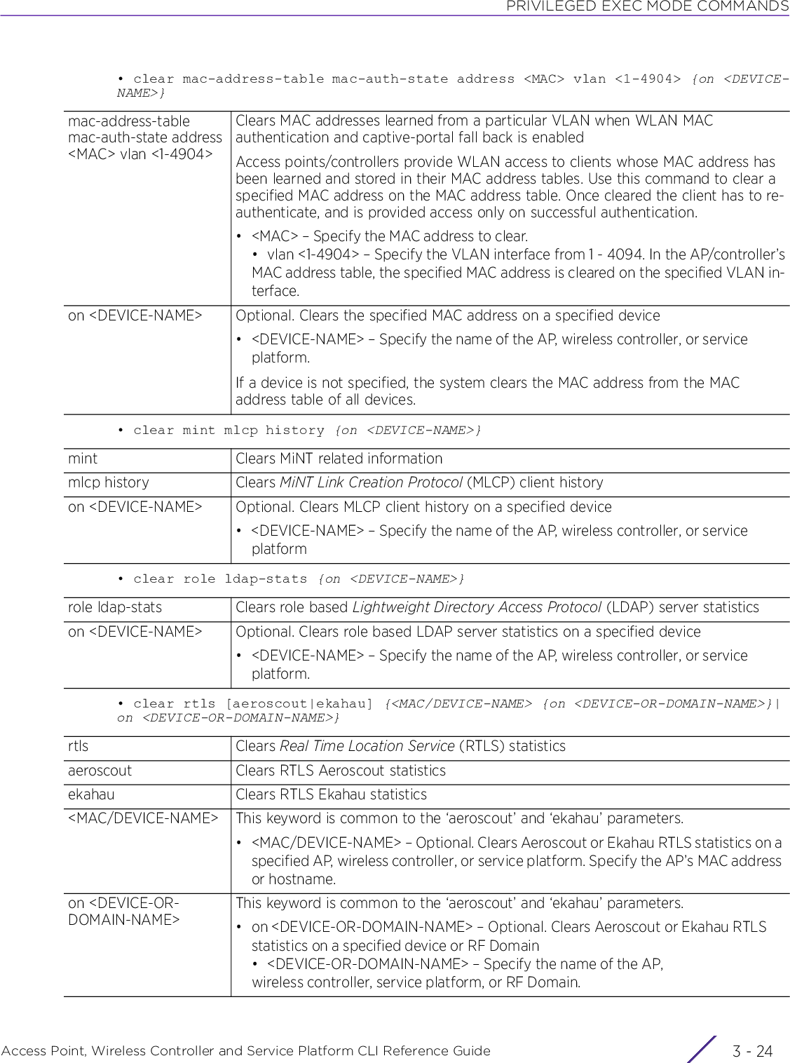 PRIVILEGED EXEC MODE COMMANDSAccess Point, Wireless Controller and Service Platform CLI Reference Guide  3 - 24• clear mac-address-table mac-auth-state address &lt;MAC&gt; vlan &lt;1-4904&gt; {on &lt;DEVICE-NAME&gt;}• clear mint mlcp history {on &lt;DEVICE-NAME&gt;}• clear role ldap-stats {on &lt;DEVICE-NAME&gt;}• clear rtls [aeroscout|ekahau] {&lt;MAC/DEVICE-NAME&gt; {on &lt;DEVICE-OR-DOMAIN-NAME&gt;}|on &lt;DEVICE-OR-DOMAIN-NAME&gt;}mac-address-table mac-auth-state address &lt;MAC&gt; vlan &lt;1-4904&gt;Clears MAC addresses learned from a particular VLAN when WLAN MAC authentication and captive-portal fall back is enabledAccess points/controllers provide WLAN access to clients whose MAC address has been learned and stored in their MAC address tables. Use this command to clear a specified MAC address on the MAC address table. Once cleared the client has to re-authenticate, and is provided access only on successful authentication.• &lt;MAC&gt; – Specify the MAC address to clear.• vlan &lt;1-4904&gt; – Specify the VLAN interface from 1 - 4094. In the AP/controller’sMAC address table, the specified MAC address is cleared on the specified VLAN in-terface.on &lt;DEVICE-NAME&gt; Optional. Clears the specified MAC address on a specified device• &lt;DEVICE-NAME&gt; – Specify the name of the AP, wireless controller, or service platform.If a device is not specified, the system clears the MAC address from the MAC address table of all devices.mint Clears MiNT related informationmlcp history Clears MiNT Link Creation Protocol (MLCP) client historyon &lt;DEVICE-NAME&gt; Optional. Clears MLCP client history on a specified device• &lt;DEVICE-NAME&gt; – Specify the name of the AP, wireless controller, or service platformrole ldap-stats Clears role based Lightweight Directory Access Protocol (LDAP) server statisticson &lt;DEVICE-NAME&gt; Optional. Clears role based LDAP server statistics on a specified device• &lt;DEVICE-NAME&gt; – Specify the name of the AP, wireless controller, or service platform.rtls Clears Real Time Location Service (RTLS) statisticsaeroscout Clears RTLS Aeroscout statisticsekahau Clears RTLS Ekahau statistics&lt;MAC/DEVICE-NAME&gt; This keyword is common to the ‘aeroscout’ and ‘ekahau’ parameters.• &lt;MAC/DEVICE-NAME&gt; – Optional. Clears Aeroscout or Ekahau RTLS statistics on a specified AP, wireless controller, or service platform. Specify the AP’s MAC address or hostname.on &lt;DEVICE-OR-DOMAIN-NAME&gt;This keyword is common to the ‘aeroscout’ and ‘ekahau’ parameters.• on &lt;DEVICE-OR-DOMAIN-NAME&gt; – Optional. Clears Aeroscout or Ekahau RTLS statistics on a specified device or RF Domain • &lt;DEVICE-OR-DOMAIN-NAME&gt; – Specify the name of the AP, wireless controller, service platform, or RF Domain.