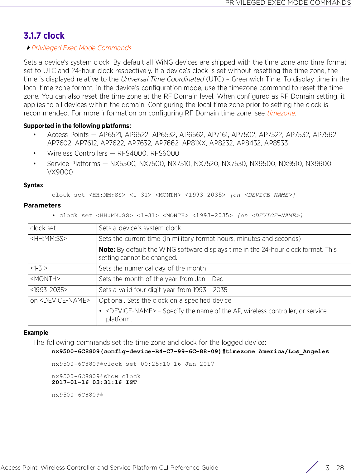 PRIVILEGED EXEC MODE COMMANDSAccess Point, Wireless Controller and Service Platform CLI Reference Guide  3 - 283.1.7 clockPrivileged Exec Mode CommandsSets a device’s system clock. By default all WiNG devices are shipped with the time zone and time format set to UTC and 24-hour clock respectively. If a device’s clock is set without resetting the time zone, the time is displayed relative to the Universal Time Coordinated (UTC) – Greenwich Time. To display time in the local time zone format, in the device’s configuration mode, use the timezone command to reset the time zone. You can also reset the time zone at the RF Domain level. When configured as RF Domain setting, it applies to all devices within the domain. Configuring the local time zone prior to setting the clock is recommended. For more information on configuring RF Domain time zone, see timezone.Supported in the following platforms:• Access Points — AP6521, AP6522, AP6532, AP6562, AP7161, AP7502, AP7522, AP7532, AP7562, AP7602, AP7612, AP7622, AP7632, AP7662, AP81XX, AP8232, AP8432, AP8533• Wireless Controllers — RFS4000, RFS6000• Service Platforms — NX5500, NX7500, NX7510, NX7520, NX7530, NX9500, NX9510, NX9600, VX9000Syntaxclock set &lt;HH:MM:SS&gt; &lt;1-31&gt; &lt;MONTH&gt; &lt;1993-2035&gt; {on &lt;DEVICE-NAME&gt;}Parameters• clock set &lt;HH:MM:SS&gt; &lt;1-31&gt; &lt;MONTH&gt; &lt;1993-2035&gt; {on &lt;DEVICE-NAME&gt;}ExampleThe following commands set the time zone and clock for the logged device:nx9500-6C8809(config-device-B4-C7-99-6C-88-09)#timezone America/Los_Angelesnx9500-6C8809#clock set 00:25:10 16 Jan 2017nx9500-6C8809#show clock2017-01-16 03:31:16 ISTnx9500-6C8809#clock set Sets a device’s system clock&lt;HH:MM:SS&gt; Sets the current time (in military format hours, minutes and seconds)Note: By default the WiNG software displays time in the 24-hour clock format. This setting cannot be changed.&lt;1-31&gt; Sets the numerical day of the month&lt;MONTH&gt; Sets the month of the year from Jan - Dec&lt;1993-2035&gt; Sets a valid four digit year from 1993 - 2035on &lt;DEVICE-NAME&gt; Optional. Sets the clock on a specified device• &lt;DEVICE-NAME&gt; – Specify the name of the AP, wireless controller, or service platform.