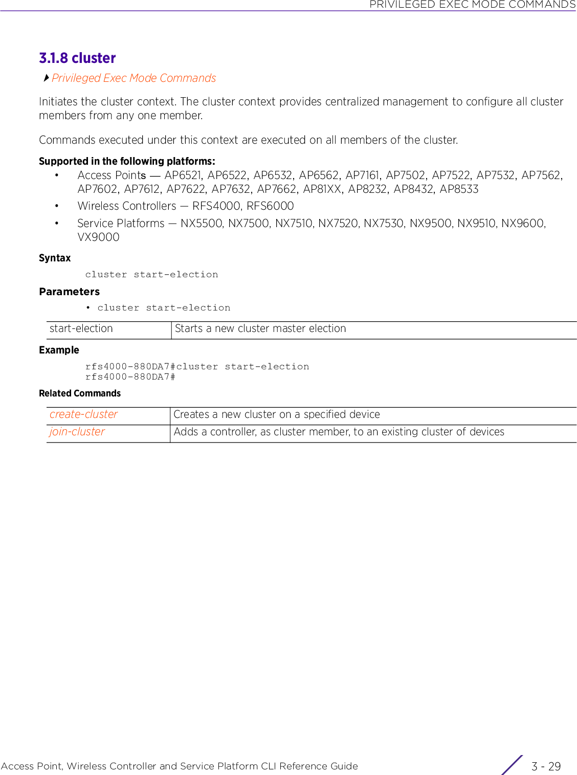 PRIVILEGED EXEC MODE COMMANDSAccess Point, Wireless Controller and Service Platform CLI Reference Guide 3 - 293.1.8 clusterPrivileged Exec Mode CommandsInitiates the cluster context. The cluster context provides centralized management to configure all cluster members from any one member.Commands executed under this context are executed on all members of the cluster.Supported in the following platforms:• Access Points — AP6521, AP6522, AP6532, AP6562, AP7161, AP7502, AP7522, AP7532, AP7562, AP7602, AP7612, AP7622, AP7632, AP7662, AP81XX, AP8232, AP8432, AP8533• Wireless Controllers — RFS4000, RFS6000• Service Platforms — NX5500, NX7500, NX7510, NX7520, NX7530, NX9500, NX9510, NX9600, VX9000 Syntaxcluster start-electionParameters• cluster start-electionExamplerfs4000-880DA7#cluster start-electionrfs4000-880DA7#Related Commandsstart-election Starts a new cluster master electioncreate-cluster Creates a new cluster on a specified devicejoin-cluster Adds a controller, as cluster member, to an existing cluster of devices