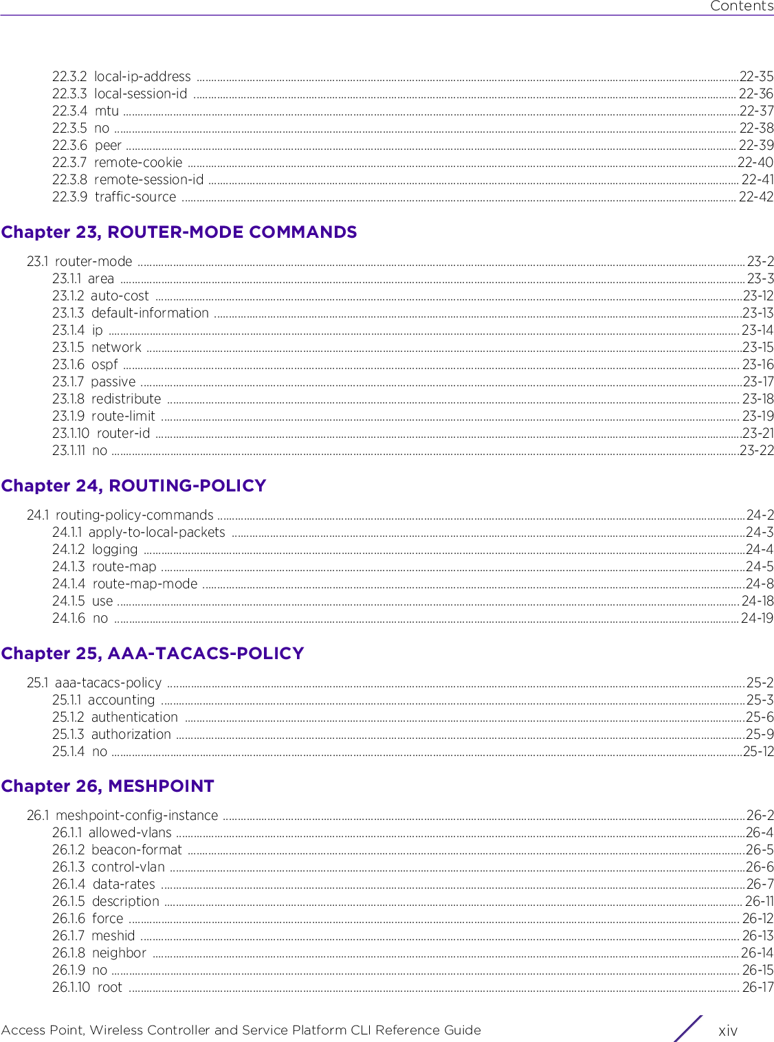 ContentsAccess Point, Wireless Controller and Service Platform CLI Reference Guide  xiv22.3.2 local-ip-address ........................................................................................................................................................................................22-3522.3.3 local-session-id ........................................................................................................................................................................................ 22-3622.3.4 mtu .................................................................................................................................................................................................................22-3722.3.5 no ................................................................................................................................................................................................................... 22-3822.3.6 peer ............................................................................................................................................................................................................... 22-3922.3.7 remote-cookie ..........................................................................................................................................................................................22-4022.3.8 remote-session-id .................................................................................................................................................................................... 22-4122.3.9 traffic-source ............................................................................................................................................................................................ 22-42Chapter 23, ROUTER-MODE COMMANDS23.1 router-mode ..............................................................................................................................................................................................................23-223.1.1 area .................................................................................................................................................................................................................... 23-323.1.2 auto-cost .......................................................................................................................................................................................................23-1223.1.3 default-information ...................................................................................................................................................................................23-1323.1.4 ip ...................................................................................................................................................................................................................... 23-1423.1.5 network ..........................................................................................................................................................................................................23-1523.1.6 ospf ................................................................................................................................................................................................................. 23-1623.1.7 passive ............................................................................................................................................................................................................23-1723.1.8 redistribute .................................................................................................................................................................................................. 23-1823.1.9 route-limit .................................................................................................................................................................................................... 23-1923.1.10 router-id .......................................................................................................................................................................................................23-2123.1.11 no .....................................................................................................................................................................................................................23-22Chapter 24, ROUTING-POLICY24.1 routing-policy-commands ...................................................................................................................................................................................24-224.1.1 apply-to-local-packets ..............................................................................................................................................................................24-324.1.2 logging ............................................................................................................................................................................................................24-424.1.3 route-map ......................................................................................................................................................................................................24-524.1.4 route-map-mode ........................................................................................................................................................................................24-824.1.5 use ................................................................................................................................................................................................................... 24-1824.1.6 no .................................................................................................................................................................................................................... 24-19Chapter 25, AAA-TACACS-POLICY25.1 aaa-tacacs-policy ....................................................................................................................................................................................................25-225.1.1 accounting ......................................................................................................................................................................................................25-325.1.2 authentication ..............................................................................................................................................................................................25-625.1.3 authorization .................................................................................................................................................................................................25-925.1.4 no ......................................................................................................................................................................................................................25-12Chapter 26, MESHPOINT26.1 meshpoint-config-instance .................................................................................................................................................................................26-226.1.1 allowed-vlans .................................................................................................................................................................................................26-426.1.2 beacon-format .............................................................................................................................................................................................26-526.1.3 control-vlan ...................................................................................................................................................................................................26-626.1.4 data-rates ......................................................................................................................................................................................................26-726.1.5 description .................................................................................................................................................................................................... 26-1126.1.6 force ............................................................................................................................................................................................................... 26-1226.1.7 meshid ........................................................................................................................................................................................................... 26-1326.1.8 neighbor ....................................................................................................................................................................................................... 26-1426.1.9 no ..................................................................................................................................................................................................................... 26-1526.1.10 root ............................................................................................................................................................................................................... 26-17