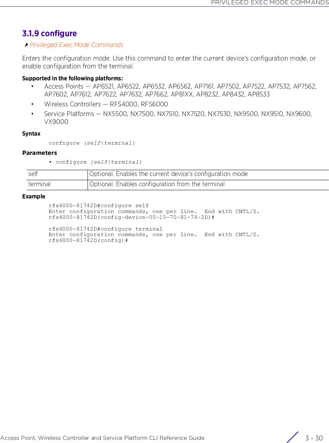 PRIVILEGED EXEC MODE COMMANDSAccess Point, Wireless Controller and Service Platform CLI Reference Guide  3 - 303.1.9 configurePrivileged Exec Mode CommandsEnters the configuration mode. Use this command to enter the current device’s configuration mode, or enable configuration from the terminal.Supported in the following platforms:• Access Points — AP6521, AP6522, AP6532, AP6562, AP7161, AP7502, AP7522, AP7532, AP7562, AP7602, AP7612, AP7622, AP7632, AP7662, AP81XX, AP8232, AP8432, AP8533• Wireless Controllers — RFS4000, RFS6000• Service Platforms — NX5500, NX7500, NX7510, NX7520, NX7530, NX9500, NX9510, NX9600, VX9000Syntaxconfigure {self|terminal}Parameters• configure {self|terminal}Examplerfs6000-81742D#configure selfEnter configuration commands, one per line.  End with CNTL/Z.rfs6000-81742D(config-device-00-15-70-81-74-2D)#rfs6000-81742D#configure terminalEnter configuration commands, one per line.  End with CNTL/Z.rfs6000-81742D(config)#self Optional. Enables the current device’s configuration modeterminal Optional. Enables configuration from the terminal