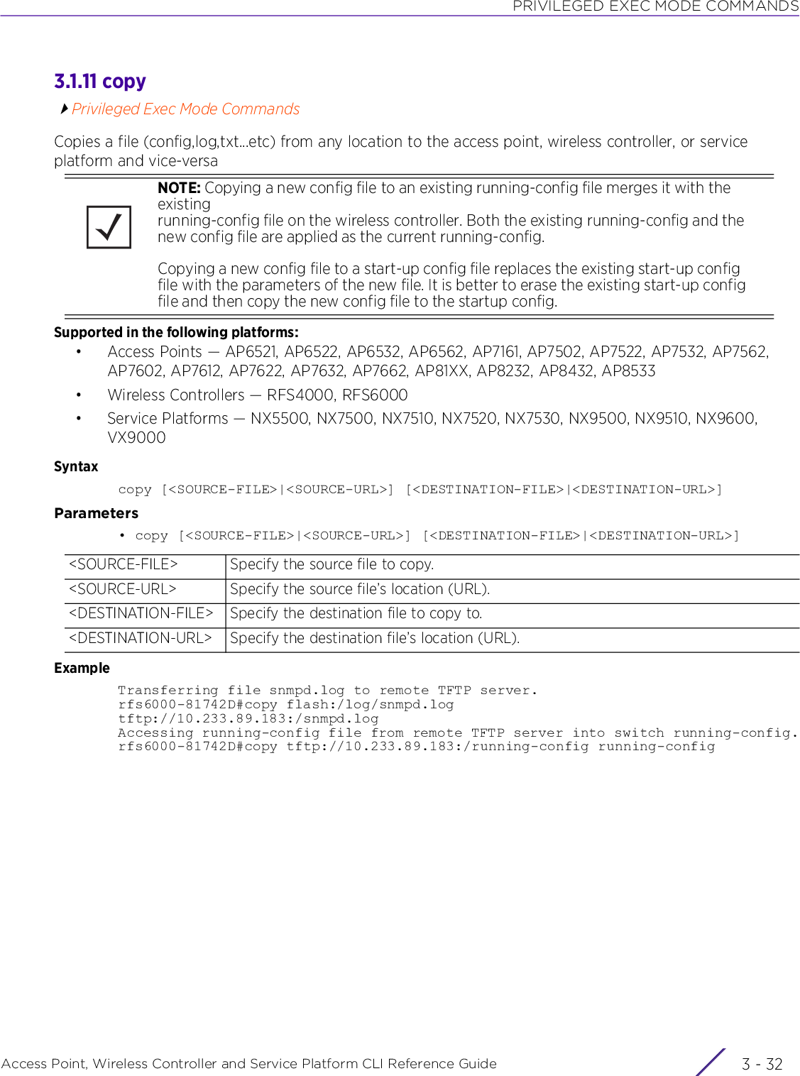 PRIVILEGED EXEC MODE COMMANDSAccess Point, Wireless Controller and Service Platform CLI Reference Guide  3 - 323.1.11 copyPrivileged Exec Mode CommandsCopies a file (config,log,txt...etc) from any location to the access point, wireless controller, or service platform and vice-versaSupported in the following platforms:• Access Points — AP6521, AP6522, AP6532, AP6562, AP7161, AP7502, AP7522, AP7532, AP7562, AP7602, AP7612, AP7622, AP7632, AP7662, AP81XX, AP8232, AP8432, AP8533• Wireless Controllers — RFS4000, RFS6000• Service Platforms — NX5500, NX7500, NX7510, NX7520, NX7530, NX9500, NX9510, NX9600, VX9000Syntaxcopy [&lt;SOURCE-FILE&gt;|&lt;SOURCE-URL&gt;] [&lt;DESTINATION-FILE&gt;|&lt;DESTINATION-URL&gt;]Parameters• copy [&lt;SOURCE-FILE&gt;|&lt;SOURCE-URL&gt;] [&lt;DESTINATION-FILE&gt;|&lt;DESTINATION-URL&gt;]ExampleTransferring file snmpd.log to remote TFTP server.rfs6000-81742D#copy flash:/log/snmpd.log tftp://10.233.89.183:/snmpd.logAccessing running-config file from remote TFTP server into switch running-config.rfs6000-81742D#copy tftp://10.233.89.183:/running-config running-configNOTE: Copying a new config file to an existing running-config file merges it with the existing running-config file on the wireless controller. Both the existing running-config and the new config file are applied as the current running-config.Copying a new config file to a start-up config file replaces the existing start-up config file with the parameters of the new file. It is better to erase the existing start-up config file and then copy the new config file to the startup config.&lt;SOURCE-FILE&gt; Specify the source file to copy.&lt;SOURCE-URL&gt; Specify the source file’s location (URL).&lt;DESTINATION-FILE&gt; Specify the destination file to copy to.&lt;DESTINATION-URL&gt; Specify the destination file’s location (URL).