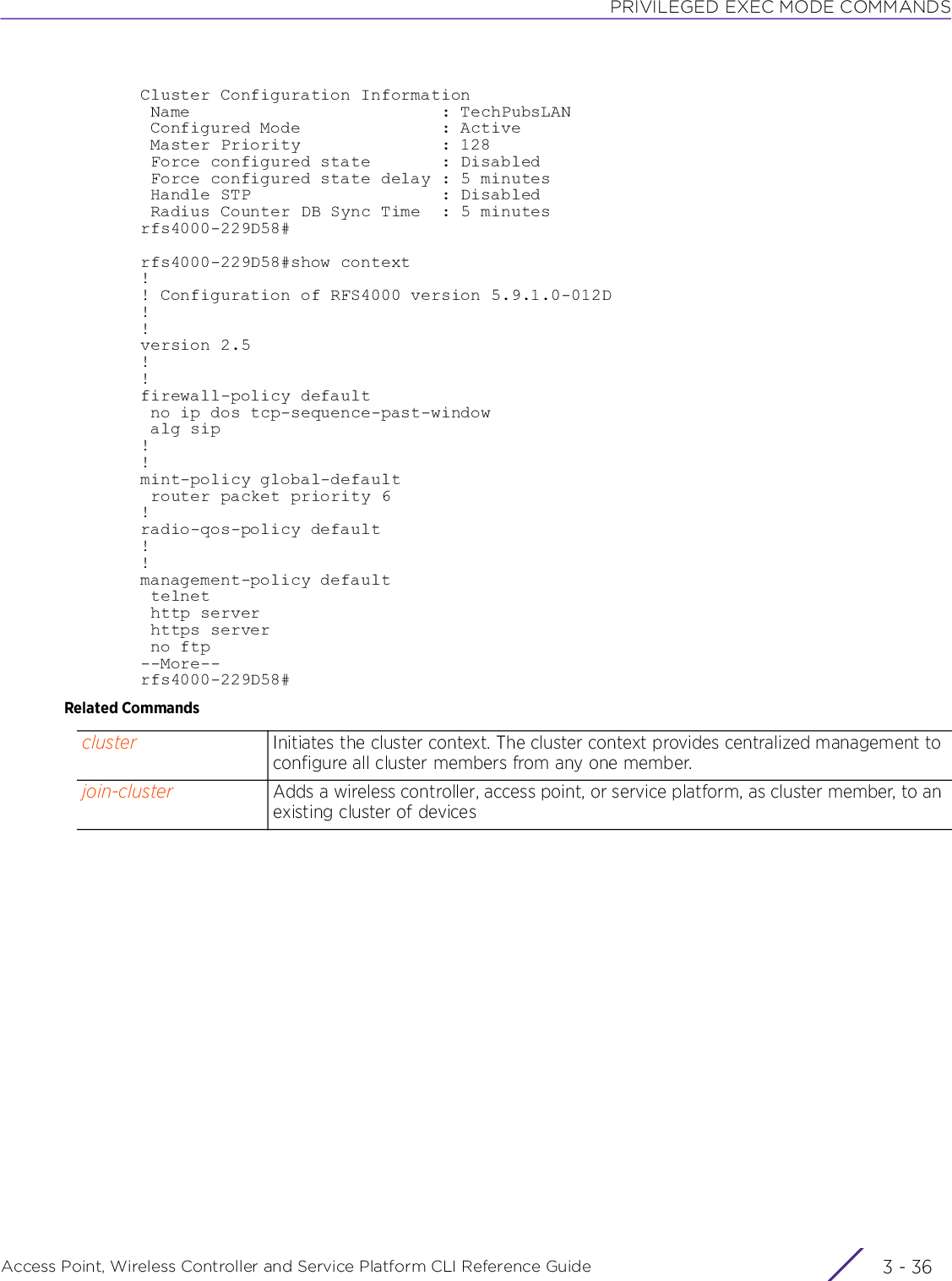 PRIVILEGED EXEC MODE COMMANDSAccess Point, Wireless Controller and Service Platform CLI Reference Guide  3 - 36Cluster Configuration Information Name                         : TechPubsLAN Configured Mode              : Active Master Priority              : 128 Force configured state       : Disabled Force configured state delay : 5 minutes Handle STP                   : Disabled Radius Counter DB Sync Time  : 5 minutesrfs4000-229D58#rfs4000-229D58#show context!! Configuration of RFS4000 version 5.9.1.0-012D!!version 2.5!!firewall-policy default no ip dos tcp-sequence-past-window alg sip!!mint-policy global-default router packet priority 6!radio-qos-policy default!!management-policy default telnet http server https server no ftp--More--rfs4000-229D58#Related Commandscluster Initiates the cluster context. The cluster context provides centralized management to configure all cluster members from any one member.join-cluster Adds a wireless controller, access point, or service platform, as cluster member, to an existing cluster of devices