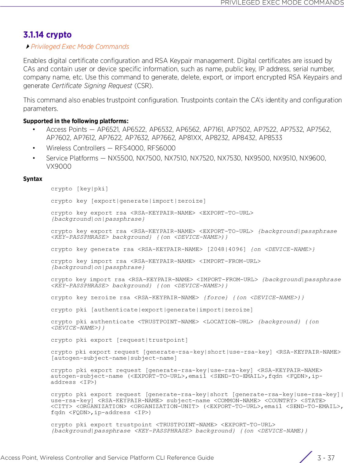 PRIVILEGED EXEC MODE COMMANDSAccess Point, Wireless Controller and Service Platform CLI Reference Guide 3 - 373.1.14 cryptoPrivileged Exec Mode CommandsEnables digital certificate configuration and RSA Keypair management. Digital certificates are issued by CAs and contain user or device specific information, such as name, public key, IP address, serial number, company name, etc. Use this command to generate, delete, export, or import encrypted RSA Keypairs and generate Certificate Signing Request (CSR).This command also enables trustpoint configuration. Trustpoints contain the CA’s identity and configuration parameters.Supported in the following platforms:• Access Points — AP6521, AP6522, AP6532, AP6562, AP7161, AP7502, AP7522, AP7532, AP7562, AP7602, AP7612, AP7622, AP7632, AP7662, AP81XX, AP8232, AP8432, AP8533• Wireless Controllers — RFS4000, RFS6000• Service Platforms — NX5500, NX7500, NX7510, NX7520, NX7530, NX9500, NX9510, NX9600, VX9000Syntaxcrypto [key|pki]crypto key [export|generate|import|zeroize]crypto key export rsa &lt;RSA-KEYPAIR-NAME&gt; &lt;EXPORT-TO-URL&gt; {background|on|passphrase}crypto key export rsa &lt;RSA-KEYPAIR-NAME&gt; &lt;EXPORT-TO-URL&gt; {background|passphrase &lt;KEY-PASSPHRASE&gt; background} {(on &lt;DEVICE-NAME&gt;)}crypto key generate rsa &lt;RSA-KEYPAIR-NAME&gt; [2048|4096] {on &lt;DEVICE-NAME&gt;}crypto key import rsa &lt;RSA-KEYPAIR-NAME&gt; &lt;IMPORT-FROM-URL&gt; {background|on|passphrase}crypto key import rsa &lt;RSA-KEYPAIR-NAME&gt; &lt;IMPORT-FROM-URL&gt; {background|passphrase &lt;KEY-PASSPHRASE&gt; background} {(on &lt;DEVICE-NAME&gt;)}crypto key zeroize rsa &lt;RSA-KEYPAIR-NAME&gt; {force} {(on &lt;DEVICE-NAME&gt;)}crypto pki [authenticate|export|generate|import|zeroize]crypto pki authenticate &lt;TRUSTPOINT-NAME&gt; &lt;LOCATION-URL&gt; {background} {(on &lt;DEVICE-NAME&gt;)}crypto pki export [request|trustpoint]crypto pki export request [generate-rsa-key|short|use-rsa-key] &lt;RSA-KEYPAIR-NAME&gt; [autogen-subject-name|subject-name]crypto pki export request [generate-rsa-key|use-rsa-key] &lt;RSA-KEYPAIR-NAME&gt; autogen-subject-name (&lt;EXPORT-TO-URL&gt;,email &lt;SEND-TO-EMAIL&gt;,fqdn &lt;FQDN&gt;,ip-address &lt;IP&gt;)crypto pki export request [generate-rsa-key|short [generate-rsa-key|use-rsa-key]|use-rsa-key] &lt;RSA-KEYPAIR-NAME&gt; subject-name &lt;COMMON-NAME&gt; &lt;COUNTRY&gt; &lt;STATE&gt; &lt;CITY&gt; &lt;ORGANIZATION&gt; &lt;ORGANIZATION-UNIT&gt; (&lt;EXPORT-TO-URL&gt;,email &lt;SEND-TO-EMAIL&gt;,fqdn &lt;FQDN&gt;,ip-address &lt;IP&gt;)crypto pki export trustpoint &lt;TRUSTPOINT-NAME&gt; &lt;EXPORT-TO-URL&gt; {background|passphrase &lt;KEY-PASSPHRASE&gt; background} {(on &lt;DEVICE-NAME)}