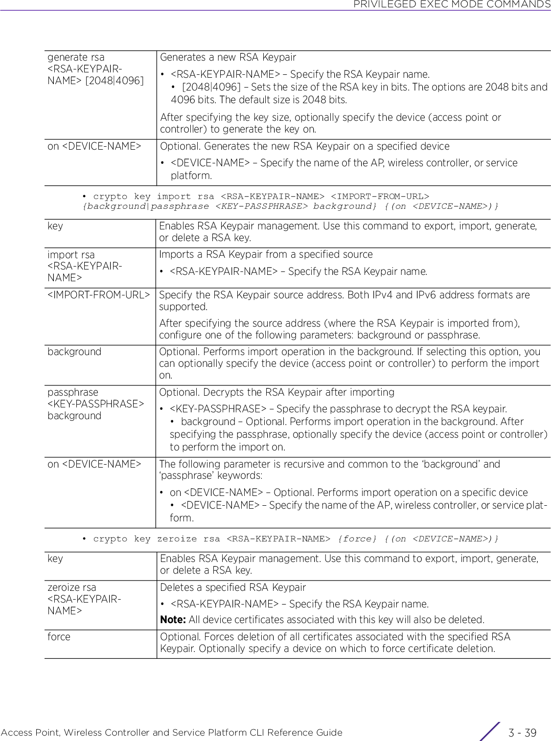 PRIVILEGED EXEC MODE COMMANDSAccess Point, Wireless Controller and Service Platform CLI Reference Guide 3 - 39• crypto key import rsa &lt;RSA-KEYPAIR-NAME&gt; &lt;IMPORT-FROM-URL&gt; {background|passphrase &lt;KEY-PASSPHRASE&gt; background} {(on &lt;DEVICE-NAME&gt;)}• crypto key zeroize rsa &lt;RSA-KEYPAIR-NAME&gt; {force} {(on &lt;DEVICE-NAME&gt;)}generate rsa &lt;RSA-KEYPAIR-NAME&gt; [2048|4096]Generates a new RSA Keypair• &lt;RSA-KEYPAIR-NAME&gt; – Specify the RSA Keypair name.• [2048|4096] – Sets the size of the RSA key in bits. The options are 2048 bits and4096 bits. The default size is 2048 bits.After specifying the key size, optionally specify the device (access point or controller) to generate the key on.on &lt;DEVICE-NAME&gt; Optional. Generates the new RSA Keypair on a specified device• &lt;DEVICE-NAME&gt; – Specify the name of the AP, wireless controller, or service platform.key Enables RSA Keypair management. Use this command to export, import, generate, or delete a RSA key.import rsa &lt;RSA-KEYPAIR-NAME&gt;Imports a RSA Keypair from a specified source• &lt;RSA-KEYPAIR-NAME&gt; – Specify the RSA Keypair name.&lt;IMPORT-FROM-URL&gt; Specify the RSA Keypair source address. Both IPv4 and IPv6 address formats are supported.After specifying the source address (where the RSA Keypair is imported from), configure one of the following parameters: background or passphrase.background Optional. Performs import operation in the background. If selecting this option, you can optionally specify the device (access point or controller) to perform the import on.passphrase &lt;KEY-PASSPHRASE&gt; backgroundOptional. Decrypts the RSA Keypair after importing• &lt;KEY-PASSPHRASE&gt; – Specify the passphrase to decrypt the RSA keypair.• background – Optional. Performs import operation in the background. After specifying the passphrase, optionally specify the device (access point or controller)to perform the import on.on &lt;DEVICE-NAME&gt; The following parameter is recursive and common to the ‘background’ and ‘passphrase’ keywords:• on &lt;DEVICE-NAME&gt; – Optional. Performs import operation on a specific device• &lt;DEVICE-NAME&gt; – Specify the name of the AP, wireless controller, or service plat-form.key Enables RSA Keypair management. Use this command to export, import, generate, or delete a RSA key.zeroize rsa &lt;RSA-KEYPAIR-NAME&gt;Deletes a specified RSA Keypair• &lt;RSA-KEYPAIR-NAME&gt; – Specify the RSA Keypair name.Note: All device certificates associated with this key will also be deleted.force Optional. Forces deletion of all certificates associated with the specified RSA Keypair. Optionally specify a device on which to force certificate deletion.