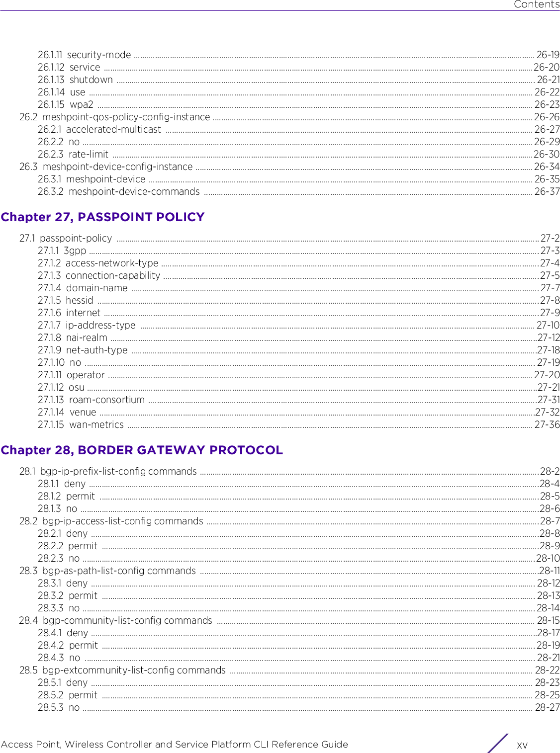 ContentsAccess Point, Wireless Controller and Service Platform CLI Reference Guide xv26.1.11 security-mode ............................................................................................................................................................................................ 26-1926.1.12 service .........................................................................................................................................................................................................26-2026.1.13 shutdown .................................................................................................................................................................................................... 26-2126.1.14 use ................................................................................................................................................................................................................ 26-2226.1.15 wpa2 ............................................................................................................................................................................................................ 26-2326.2 meshpoint-qos-policy-config-instance ...................................................................................................................................................... 26-2626.2.1 accelerated-multicast ............................................................................................................................................................................ 26-2726.2.2 no ................................................................................................................................................................................................................... 26-2926.2.3 rate-limit .....................................................................................................................................................................................................26-3026.3 meshpoint-device-config-instance .............................................................................................................................................................. 26-3426.3.1 meshpoint-device .................................................................................................................................................................................... 26-3526.3.2 meshpoint-device-commands .......................................................................................................................................................... 26-37Chapter 27, PASSPOINT POLICY27.1 passpoint-policy ......................................................................................................................................................................................................27-227.1.1 3gpp ................................................................................................................................................................................................................... 27-327.1.2 access-network-type .................................................................................................................................................................................27-427.1.3 connection-capability ................................................................................................................................................................................ 27-527.1.4 domain-name ............................................................................................................................................................................................... 27-727.1.5 hessid ...............................................................................................................................................................................................................27-827.1.6 internet ............................................................................................................................................................................................................27-927.1.7 ip-address-type ......................................................................................................................................................................................... 27-1027.1.8 nai-realm ........................................................................................................................................................................................................27-1227.1.9 net-auth-type ..............................................................................................................................................................................................27-1827.1.10 no ................................................................................................................................................................................................................... 27-1927.1.11 operator ....................................................................................................................................................................................................... 27-2027.1.12 osu ...................................................................................................................................................................................................................27-2127.1.13 roam-consortium ......................................................................................................................................................................................27-3127.1.14 venue ............................................................................................................................................................................................................27-3227.1.15 wan-metrics .............................................................................................................................................................................................. 27-36Chapter 28, BORDER GATEWAY PROTOCOL28.1 bgp-ip-prefix-list-config commands ...............................................................................................................................................................28-228.1.1 deny ...................................................................................................................................................................................................................28-428.1.2 permit ..............................................................................................................................................................................................................28-528.1.3 no .......................................................................................................................................................................................................................28-628.2 bgp-ip-access-list-config commands ............................................................................................................................................................28-728.2.1 deny ..................................................................................................................................................................................................................28-828.2.2 permit .............................................................................................................................................................................................................28-928.2.3 no ....................................................................................................................................................................................................................28-1028.3 bgp-as-path-list-config commands ...............................................................................................................................................................28-1128.3.1 deny ................................................................................................................................................................................................................ 28-1228.3.2 permit ........................................................................................................................................................................................................... 28-1328.3.3 no .................................................................................................................................................................................................................... 28-1428.4 bgp-community-list-config commands  ..................................................................................................................................................... 28-1528.4.1 deny .................................................................................................................................................................................................................28-1728.4.2 permit ........................................................................................................................................................................................................... 28-1928.4.3 no ................................................................................................................................................................................................................... 28-2128.5 bgp-extcommunity-list-config commands  .............................................................................................................................................. 28-2228.5.1 deny ............................................................................................................................................................................................................... 28-2328.5.2 permit .......................................................................................................................................................................................................... 28-2528.5.3 no ................................................................................................................................................................................................................... 28-27