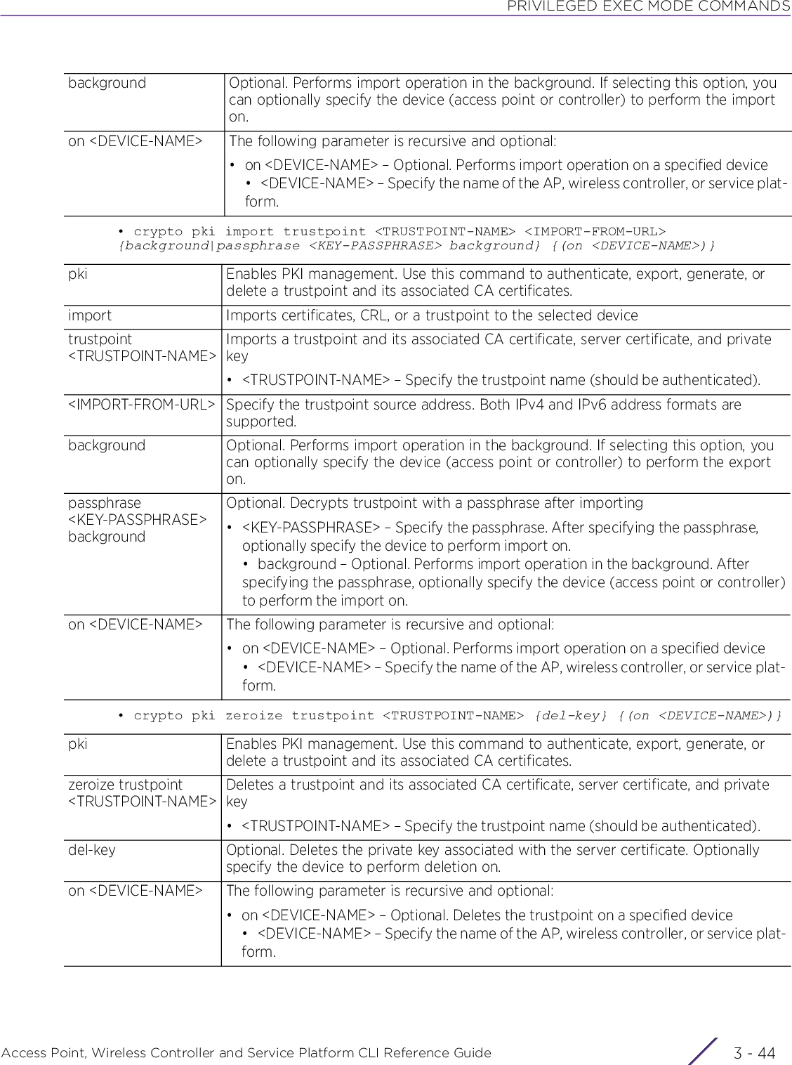 PRIVILEGED EXEC MODE COMMANDSAccess Point, Wireless Controller and Service Platform CLI Reference Guide  3 - 44• crypto pki import trustpoint &lt;TRUSTPOINT-NAME&gt; &lt;IMPORT-FROM-URL&gt; {background|passphrase &lt;KEY-PASSPHRASE&gt; background} {(on &lt;DEVICE-NAME&gt;)}• crypto pki zeroize trustpoint &lt;TRUSTPOINT-NAME&gt; {del-key} {(on &lt;DEVICE-NAME&gt;)}background Optional. Performs import operation in the background. If selecting this option, you can optionally specify the device (access point or controller) to perform the import on.on &lt;DEVICE-NAME&gt; The following parameter is recursive and optional:• on &lt;DEVICE-NAME&gt; – Optional. Performs import operation on a specified device• &lt;DEVICE-NAME&gt; – Specify the name of the AP, wireless controller, or service plat-form.pki Enables PKI management. Use this command to authenticate, export, generate, or delete a trustpoint and its associated CA certificates.import Imports certificates, CRL, or a trustpoint to the selected devicetrustpoint &lt;TRUSTPOINT-NAME&gt;Imports a trustpoint and its associated CA certificate, server certificate, and private key• &lt;TRUSTPOINT-NAME&gt; – Specify the trustpoint name (should be authenticated).&lt;IMPORT-FROM-URL&gt; Specify the trustpoint source address. Both IPv4 and IPv6 address formats are supported.background Optional. Performs import operation in the background. If selecting this option, you can optionally specify the device (access point or controller) to perform the export on.passphrase &lt;KEY-PASSPHRASE&gt; backgroundOptional. Decrypts trustpoint with a passphrase after importing• &lt;KEY-PASSPHRASE&gt; – Specify the passphrase. After specifying the passphrase, optionally specify the device to perform import on.• background – Optional. Performs import operation in the background. After specifying the passphrase, optionally specify the device (access point or controller)to perform the import on.on &lt;DEVICE-NAME&gt; The following parameter is recursive and optional:• on &lt;DEVICE-NAME&gt; – Optional. Performs import operation on a specified device• &lt;DEVICE-NAME&gt; – Specify the name of the AP, wireless controller, or service plat-form.pki Enables PKI management. Use this command to authenticate, export, generate, or delete a trustpoint and its associated CA certificates.zeroize trustpoint&lt;TRUSTPOINT-NAME&gt;Deletes a trustpoint and its associated CA certificate, server certificate, and private key• &lt;TRUSTPOINT-NAME&gt; – Specify the trustpoint name (should be authenticated).del-key Optional. Deletes the private key associated with the server certificate. Optionally specify the device to perform deletion on.on &lt;DEVICE-NAME&gt; The following parameter is recursive and optional:•on &lt;DEVICE-NAME&gt; – Optional. Deletes the trustpoint on a specified device• &lt;DEVICE-NAME&gt; – Specify the name of the AP, wireless controller, or service plat-form.