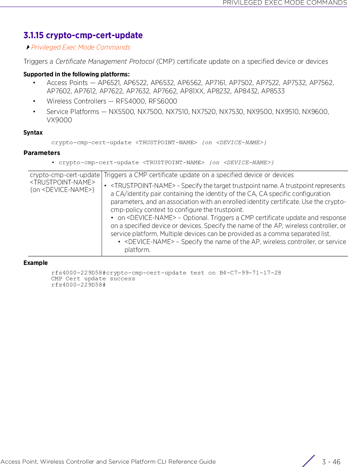 PRIVILEGED EXEC MODE COMMANDSAccess Point, Wireless Controller and Service Platform CLI Reference Guide  3 - 463.1.15 crypto-cmp-cert-updatePrivileged Exec Mode CommandsTriggers a Certificate Management Protocol (CMP) certificate update on a specified device or devicesSupported in the following platforms:• Access Points — AP6521, AP6522, AP6532, AP6562, AP7161, AP7502, AP7522, AP7532, AP7562, AP7602, AP7612, AP7622, AP7632, AP7662, AP81XX, AP8232, AP8432, AP8533• Wireless Controllers — RFS4000, RFS6000• Service Platforms — NX5500, NX7500, NX7510, NX7520, NX7530, NX9500, NX9510, NX9600, VX9000Syntaxcrypto-cmp-cert-update &lt;TRUSTPOINT-NAME&gt; {on &lt;DEVICE-NAME&gt;}Parameters• crypto-cmp-cert-update &lt;TRUSTPOINT-NAME&gt; {on &lt;DEVICE-NAME&gt;}Examplerfs4000-229D58#crypto-cmp-cert-update test on B4-C7-99-71-17-28CMP Cert update successrfs4000-229D58#crypto-cmp-cert-update &lt;TRUSTPOINT-NAME&gt; {on &lt;DEVICE-NAME&gt;}Triggers a CMP certificate update on a specified device or devices• &lt;TRUSTPOINT-NAME&gt; – Specify the target trustpoint name. A trustpoint represents a CA/identity pair containing the identity of the CA, CA specific configuration parameters, and an association with an enrolled identity certificate. Use the crypto-cmp-policy context to configure the trustpoint.• on &lt;DEVICE-NAME&gt; – Optional. Triggers a CMP certificate update and responseon a specified device or devices. Specify the name of the AP, wireless controller, orservice platform. Multiple devices can be provided as a comma separated list.• &lt;DEVICE-NAME&gt; – Specify the name of the AP, wireless controller, or serviceplatform.