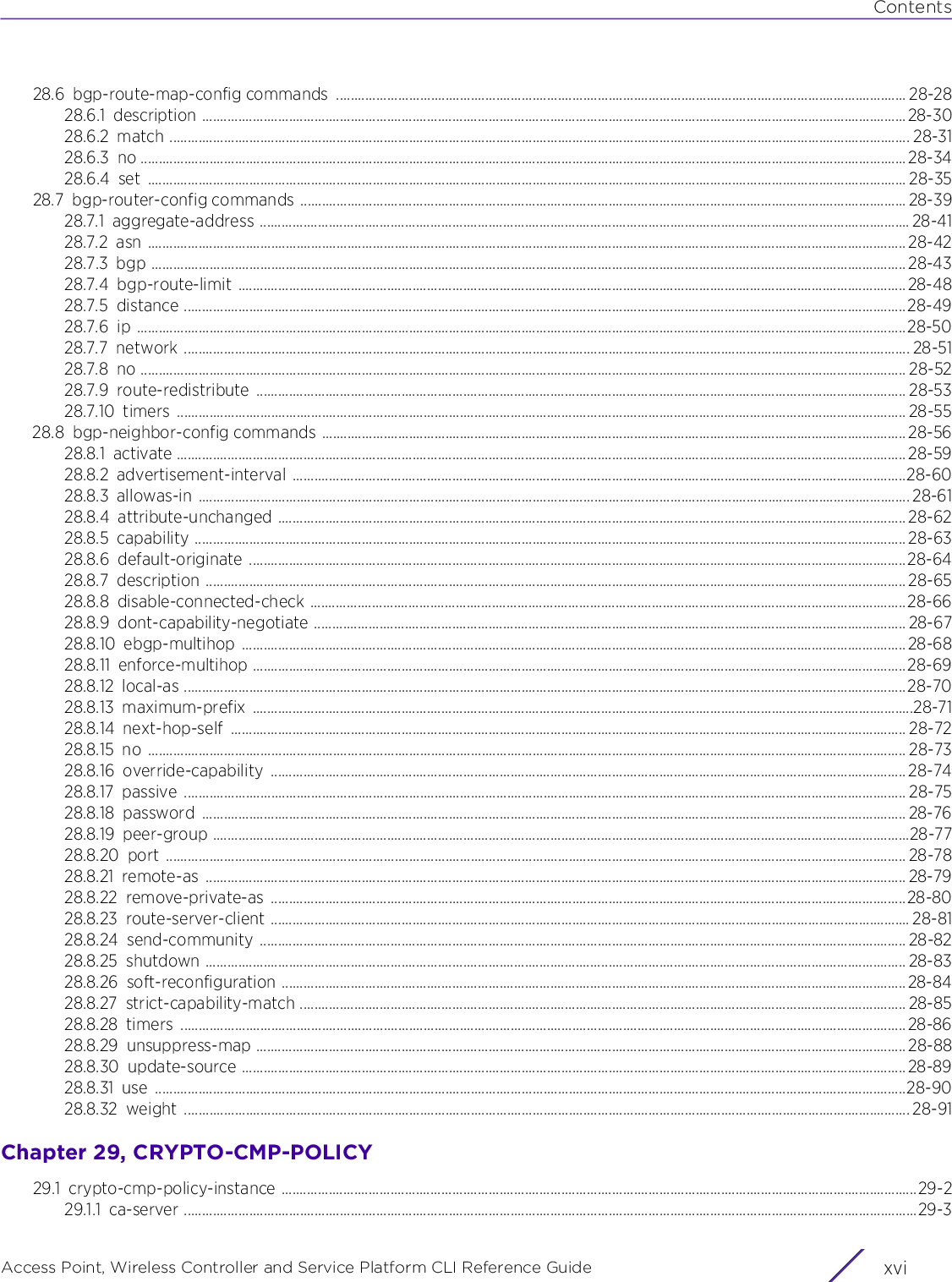 ContentsAccess Point, Wireless Controller and Service Platform CLI Reference Guide  xvi28.6 bgp-route-map-config commands  ............................................................................................................................................................. 28-2828.6.1 description ..................................................................................................................................................................................................28-3028.6.2 match ............................................................................................................................................................................................................ 28-3128.6.3 no ................................................................................................................................................................................................................... 28-3428.6.4 set ................................................................................................................................................................................................................. 28-3528.7 bgp-router-config commands ....................................................................................................................................................................... 28-3928.7.1 aggregate-address ................................................................................................................................................................................... 28-4128.7.2 asn ................................................................................................................................................................................................................. 28-4228.7.3 bgp ................................................................................................................................................................................................................ 28-4328.7.4 bgp-route-limit ........................................................................................................................................................................................28-4828.7.5 distance .......................................................................................................................................................................................................28-4928.7.6 ip ....................................................................................................................................................................................................................28-5028.7.7 network ........................................................................................................................................................................................................ 28-5128.7.8 no ................................................................................................................................................................................................................... 28-5228.7.9 route-redistribute ................................................................................................................................................................................... 28-5328.7.10 timers ......................................................................................................................................................................................................... 28-5528.8 bgp-neighbor-config commands ................................................................................................................................................................. 28-5628.8.1 activate ......................................................................................................................................................................................................... 28-5928.8.2 advertisement-interval .........................................................................................................................................................................28-6028.8.3 allowas-in .................................................................................................................................................................................................... 28-6128.8.4 attribute-unchanged ............................................................................................................................................................................. 28-6228.8.5 capability .................................................................................................................................................................................................... 28-6328.8.6 default-originate .....................................................................................................................................................................................28-6428.8.7 description ................................................................................................................................................................................................. 28-6528.8.8 disable-connected-check .................................................................................................................................................................... 28-6628.8.9 dont-capability-negotiate ................................................................................................................................................................... 28-6728.8.10 ebgp-multihop ....................................................................................................................................................................................... 28-6828.8.11 enforce-multihop .................................................................................................................................................................................... 28-6928.8.12 local-as .......................................................................................................................................................................................................28-7028.8.13 maximum-prefix ......................................................................................................................................................................................28-7128.8.14 next-hop-self .......................................................................................................................................................................................... 28-7228.8.15 no ................................................................................................................................................................................................................. 28-7328.8.16 override-capability ............................................................................................................................................................................... 28-7428.8.17 passive ....................................................................................................................................................................................................... 28-7528.8.18 password .................................................................................................................................................................................................. 28-7628.8.19 peer-group ................................................................................................................................................................................................28-7728.8.20 port ............................................................................................................................................................................................................ 28-7828.8.21 remote-as ................................................................................................................................................................................................. 28-7928.8.22 remove-private-as ...............................................................................................................................................................................28-8028.8.23 route-server-client ................................................................................................................................................................................ 28-8128.8.24 send-community .................................................................................................................................................................................. 28-8228.8.25 shutdown ................................................................................................................................................................................................. 28-8328.8.26 soft-reconfiguration ............................................................................................................................................................................ 28-8428.8.27 strict-capability-match ....................................................................................................................................................................... 28-8528.8.28 timers ........................................................................................................................................................................................................ 28-8628.8.29 unsuppress-map ................................................................................................................................................................................... 28-8828.8.30 update-source ....................................................................................................................................................................................... 28-8928.8.31 use ...............................................................................................................................................................................................................28-9028.8.32 weight ........................................................................................................................................................................................................ 28-91Chapter 29, CRYPTO-CMP-POLICY29.1 crypto-cmp-policy-instance ...............................................................................................................................................................................29-229.1.1 ca-server ..........................................................................................................................................................................................................29-3