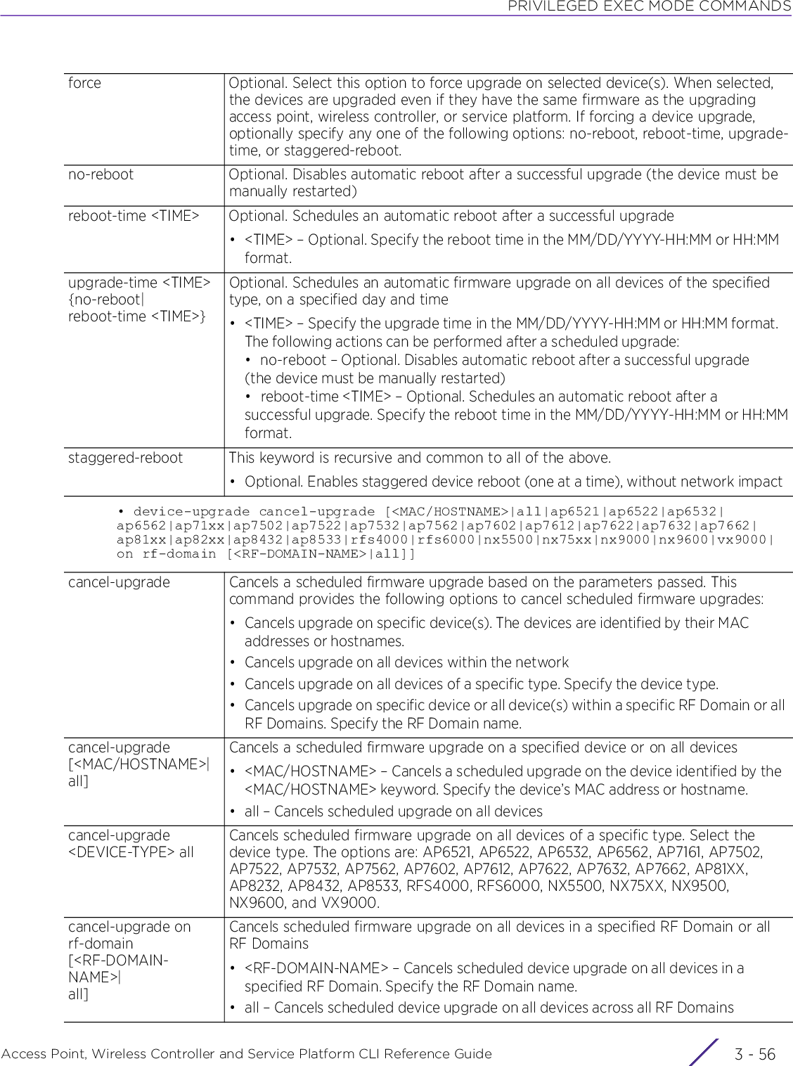 PRIVILEGED EXEC MODE COMMANDSAccess Point, Wireless Controller and Service Platform CLI Reference Guide  3 - 56• device-upgrade cancel-upgrade [&lt;MAC/HOSTNAME&gt;|all|ap6521|ap6522|ap6532|ap6562|ap71xx|ap7502|ap7522|ap7532|ap7562|ap7602|ap7612|ap7622|ap7632|ap7662|ap81xx|ap82xx|ap8432|ap8533|rfs4000|rfs6000|nx5500|nx75xx|nx9000|nx9600|vx9000|on rf-domain [&lt;RF-DOMAIN-NAME&gt;|all]]force Optional. Select this option to force upgrade on selected device(s). When selected, the devices are upgraded even if they have the same firmware as the upgrading access point, wireless controller, or service platform. If forcing a device upgrade, optionally specify any one of the following options: no-reboot, reboot-time, upgrade-time, or staggered-reboot.no-reboot Optional. Disables automatic reboot after a successful upgrade (the device must be manually restarted)reboot-time &lt;TIME&gt; Optional. Schedules an automatic reboot after a successful upgrade• &lt;TIME&gt; – Optional. Specify the reboot time in the MM/DD/YYYY-HH:MM or HH:MM format.upgrade-time &lt;TIME&gt; {no-reboot|reboot-time &lt;TIME&gt;}Optional. Schedules an automatic firmware upgrade on all devices of the specified type, on a specified day and time• &lt;TIME&gt; – Specify the upgrade time in the MM/DD/YYYY-HH:MM or HH:MM format. The following actions can be performed after a scheduled upgrade:• no-reboot – Optional. Disables automatic reboot after a successful upgrade (the device must be manually restarted)• reboot-time &lt;TIME&gt; – Optional. Schedules an automatic reboot after a successful upgrade. Specify the reboot time in the MM/DD/YYYY-HH:MM or HH:MMformat.staggered-reboot This keyword is recursive and common to all of the above.• Optional. Enables staggered device reboot (one at a time), without network impactcancel-upgrade Cancels a scheduled firmware upgrade based on the parameters passed. This command provides the following options to cancel scheduled firmware upgrades:• Cancels upgrade on specific device(s). The devices are identified by their MAC addresses or hostnames.• Cancels upgrade on all devices within the network• Cancels upgrade on all devices of a specific type. Specify the device type.• Cancels upgrade on specific device or all device(s) within a specific RF Domain or all RF Domains. Specify the RF Domain name.cancel-upgrade [&lt;MAC/HOSTNAME&gt;|all]Cancels a scheduled firmware upgrade on a specified device or on all devices• &lt;MAC/HOSTNAME&gt; – Cancels a scheduled upgrade on the device identified by the &lt;MAC/HOSTNAME&gt; keyword. Specify the device’s MAC address or hostname.• all – Cancels scheduled upgrade on all devicescancel-upgrade &lt;DEVICE-TYPE&gt; allCancels scheduled firmware upgrade on all devices of a specific type. Select the device type. The options are: AP6521, AP6522, AP6532, AP6562, AP7161, AP7502, AP7522, AP7532, AP7562, AP7602, AP7612, AP7622, AP7632, AP7662, AP81XX, AP8232, AP8432, AP8533, RFS4000, RFS6000, NX5500, NX75XX, NX9500, NX9600, and VX9000.cancel-upgrade on rf-domain [&lt;RF-DOMAIN-NAME&gt;|all]Cancels scheduled firmware upgrade on all devices in a specified RF Domain or all RF Domains• &lt;RF-DOMAIN-NAME&gt; – Cancels scheduled device upgrade on all devices in a specified RF Domain. Specify the RF Domain name.• all – Cancels scheduled device upgrade on all devices across all RF Domains