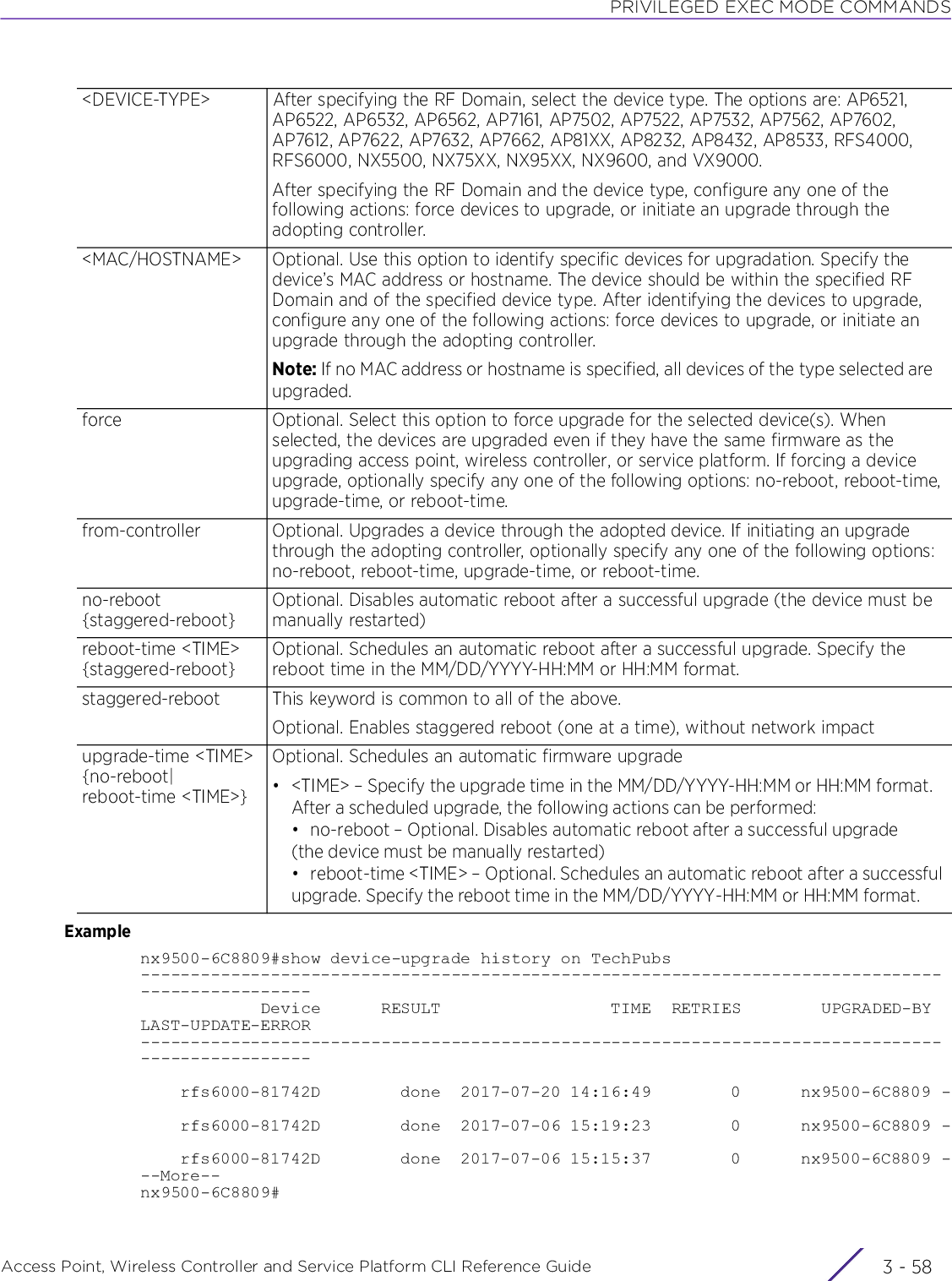 PRIVILEGED EXEC MODE COMMANDSAccess Point, Wireless Controller and Service Platform CLI Reference Guide  3 - 58Examplenx9500-6C8809#show device-upgrade history on TechPubs-------------------------------------------------------------------------------------------------            Device      RESULT                 TIME  RETRIES        UPGRADED-BY LAST-UPDATE-ERROR-------------------------------------------------------------------------------------------------    rfs6000-81742D        done  2017-07-20 14:16:49        0      nx9500-6C8809 -    rfs6000-81742D        done  2017-07-06 15:19:23        0      nx9500-6C8809 -    rfs6000-81742D        done  2017-07-06 15:15:37        0      nx9500-6C8809 ---More--nx9500-6C8809#&lt;DEVICE-TYPE&gt; After specifying the RF Domain, select the device type. The options are: AP6521, AP6522, AP6532, AP6562, AP7161, AP7502, AP7522, AP7532, AP7562, AP7602, AP7612, AP7622, AP7632, AP7662, AP81XX, AP8232, AP8432, AP8533, RFS4000, RFS6000, NX5500, NX75XX, NX95XX, NX9600, and VX9000.After specifying the RF Domain and the device type, configure any one of the following actions: force devices to upgrade, or initiate an upgrade through the adopting controller.&lt;MAC/HOSTNAME&gt; Optional. Use this option to identify specific devices for upgradation. Specify the device’s MAC address or hostname. The device should be within the specified RF Domain and of the specified device type. After identifying the devices to upgrade, configure any one of the following actions: force devices to upgrade, or initiate an upgrade through the adopting controller.Note: If no MAC address or hostname is specified, all devices of the type selected are upgraded.force Optional. Select this option to force upgrade for the selected device(s). When selected, the devices are upgraded even if they have the same firmware as the upgrading access point, wireless controller, or service platform. If forcing a device upgrade, optionally specify any one of the following options: no-reboot, reboot-time, upgrade-time, or reboot-time.from-controller Optional. Upgrades a device through the adopted device. If initiating an upgrade through the adopting controller, optionally specify any one of the following options: no-reboot, reboot-time, upgrade-time, or reboot-time.no-reboot {staggered-reboot}Optional. Disables automatic reboot after a successful upgrade (the device must be manually restarted)reboot-time &lt;TIME&gt; {staggered-reboot}Optional. Schedules an automatic reboot after a successful upgrade. Specify the reboot time in the MM/DD/YYYY-HH:MM or HH:MM format.staggered-reboot This keyword is common to all of the above.Optional. Enables staggered reboot (one at a time), without network impactupgrade-time &lt;TIME&gt; {no-reboot|reboot-time &lt;TIME&gt;}Optional. Schedules an automatic firmware upgrade• &lt;TIME&gt; – Specify the upgrade time in the MM/DD/YYYY-HH:MM or HH:MM format. After a scheduled upgrade, the following actions can be performed:• no-reboot – Optional. Disables automatic reboot after a successful upgrade (the device must be manually restarted)• reboot-time &lt;TIME&gt; – Optional. Schedules an automatic reboot after a successful upgrade. Specify the reboot time in the MM/DD/YYYY-HH:MM or HH:MM format.