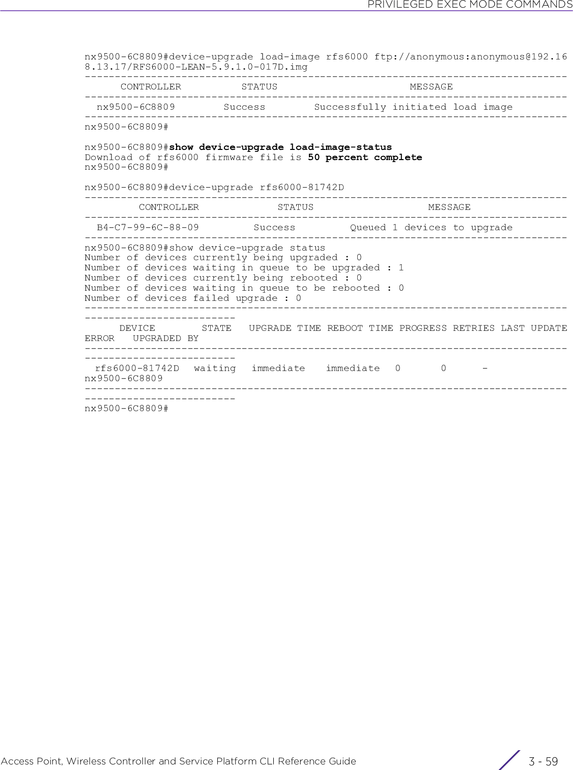 PRIVILEGED EXEC MODE COMMANDSAccess Point, Wireless Controller and Service Platform CLI Reference Guide 3 - 59nx9500-6C8809#device-upgrade load-image rfs6000 ftp://anonymous:anonymous@192.168.13.17/RFS6000-LEAN-5.9.1.0-017D.img--------------------------------------------------------------------------------      CONTROLLER          STATUS                      MESSAGE--------------------------------------------------------------------------------  nx9500-6C8809        Success        Successfully initiated load image--------------------------------------------------------------------------------nx9500-6C8809#nx9500-6C8809#show device-upgrade load-image-statusDownload of rfs6000 firmware file is 50 percent completenx9500-6C8809#nx9500-6C8809#device-upgrade rfs6000-81742D--------------------------------------------------------------------------------         CONTROLLER             STATUS                   MESSAGE--------------------------------------------------------------------------------  B4-C7-99-6C-88-09         Success         Queued 1 devices to upgrade--------------------------------------------------------------------------------nx9500-6C8809#show device-upgrade statusNumber of devices currently being upgraded : 0Number of devices waiting in queue to be upgraded : 1Number of devices currently being rebooted : 0Number of devices waiting in queue to be rebooted : 0Number of devices failed upgrade : 0---------------------------------------------------------------------------------------------------------      DEVICE        STATE   UPGRADE TIME REBOOT TIME PROGRESS RETRIES LAST UPDATE ERROR   UPGRADED BY---------------------------------------------------------------------------------------------------------  rfs6000-81742D   waiting   immediate    immediate   0        0       -                 nx9500-6C8809---------------------------------------------------------------------------------------------------------nx9500-6C8809#